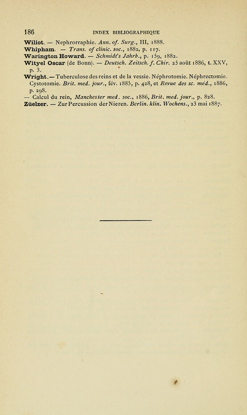 Wiliot, — Nephrorraphie. Ann.of. Surg., III, 1888. 'Whipham. — Trans. of clinic. soc, 1882, p. 117. Warington Howard. — Schmidt's Jahrb., p. iSg, 1882. Wityel Oscar (de Bonn). — Deutsch. Zeitsch. f. Chir. 25 août 1886, t. XXV, p. 3. Wright. — Tuberculose des reins et de la vessie. Néphrotomie. Néphrectomie. Cystotomie. Brit. med. jour., fév. i885, p. 428, et Revue des se. tnéd., 1886, p. 298. — Calcul du rein, Manchester med. soc., 1886, Brit. med, jour., p. 828. Zùeizer. — Zur Percussion derNieren. Berlin, klin. Wochens., 23 mai 1887.