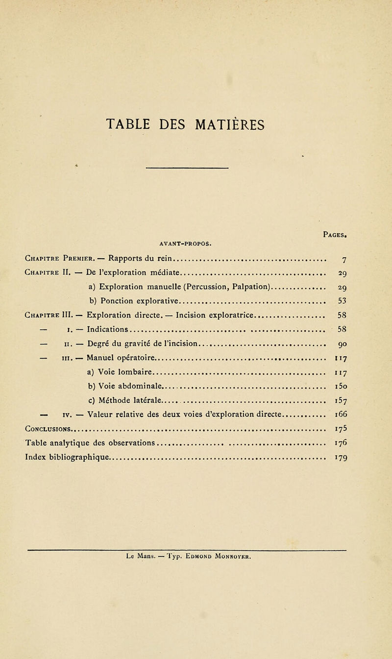 TABLE DES MATIÈRES Pages. avant-propos. Chapitre Premier. — Rapports du rein 7 Chapitre II. — De l'exploration médiate 29 a) Exploration manuelle (Percussion, Palpation) 2g b) Ponction explorative , 53 Chapitre III. — Exploration directe. — Incision exploratrice 58 — I. — Indications 58 — II. — Degré du gravité de l'incision 90 — m. — Manuel opératoire 117 a) Voie lombaire 117 b) Voie abdominale 15o c) Méthode latérale 157 — IV. — Valeur relative des deux voies d'exploration directe 166 Conclusions 175 Table analytique des observations , 176 Index bibliographique 179 Le Mans. — Typ. Edmond Monnoykr.