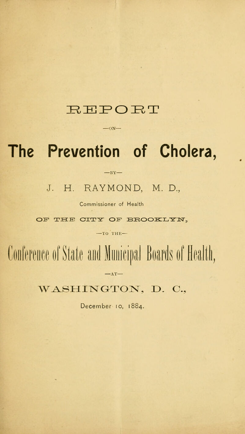 DRiEIPOIRT The Prevention of Cholera, J. H. RAYMOND, M. D, Commissioner of Health OIF THE OIT-5T OF BROOKLTN, —TO THE— Conference of State and MuniciDal Boards of flealtli WASHINGTON, D. O.,