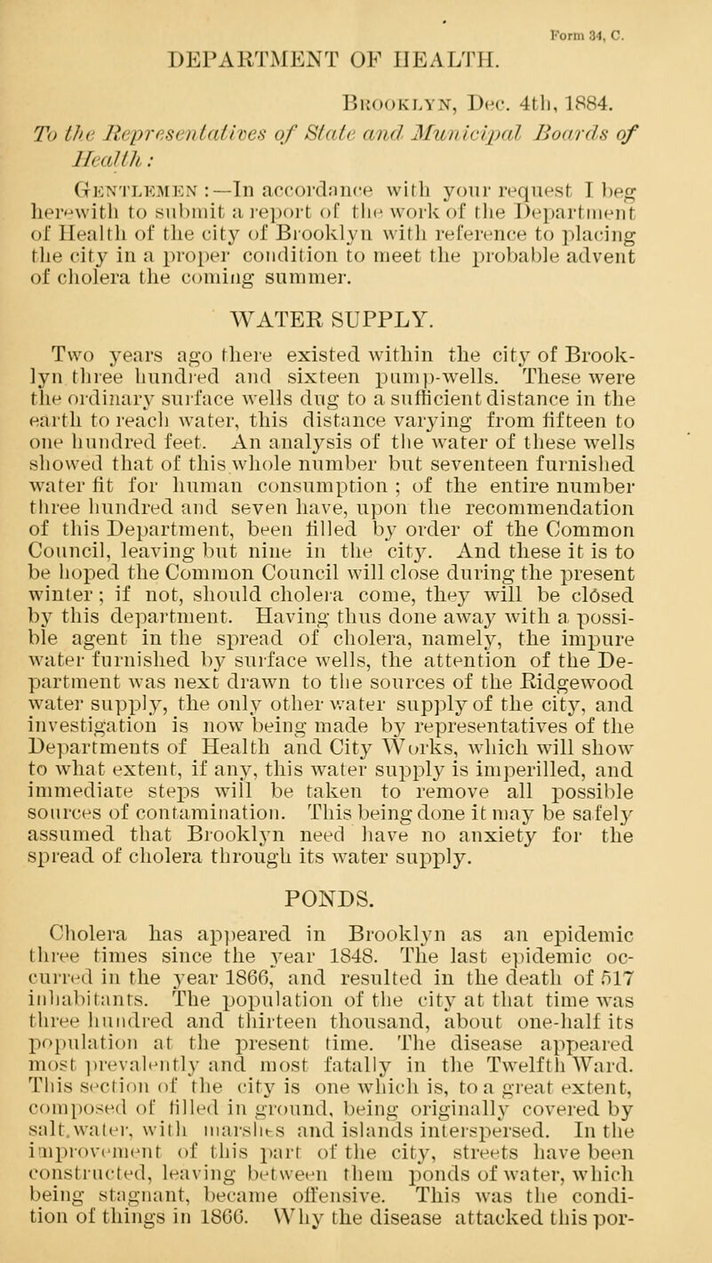 Form 34, C. DEPARTMENT OF HEALTH. Brooklyn, Dec. 4tli, 1884. To the lit i>r> s< //tali res of Slate and Municipal lion ids of //< alth : Gentlemen :—In accordance with your requesl I beg herewith to submit a report of the work of the Departmenl of Eealth of the city of Brooklyn with reference to placing the city in a proper condition to meet the probable advent of cholera the coming summer. WATER SUPPLY. Two years ago there existed within the city of Brook- lyn three hundred and sixteen pump-wells. These were the ordinary surface wells dug to a sufficient distance in the earth to reach water, this distance varying from fifteen to one hundred feet. An analysis of the water of these wells showed that of this whole number but seventeen furnished water fit for human consumption ; of the entire number three hundred and seven have, upon the recommendation of this Department, been filled by order of the Common Council, leaving but nine in the city^. And these it is to be hoped the Common Council will close during the present winter; if not, should cholera come, they will be closed by this department. Having thus done away with a possi- ble agent in the spread of cholera, namely, the impure water furnished by surface wells, the attention of the De- partment was next drawn to the sources of the Ridgewood water supply, the only other water supply of the city, and investigation is now being made by representatives of the Departments of Health and City Works, which will show to what extent, if any, this water supply is imperilled, and immediate steps will be taken to remove all possible sources of contamination. This being done it may be safely assumed that Brooklyn need have no anxiety for the spread of cholera through its water supply. PONDS. Cholera has appeared in Brooklyn as an epidemic three times since the year 1848. The last epidemic oc- curred in the year 1866, and resulted in the death of 517 inhabitants. The population of the city at that time was three hundred and thirteen thousand, about one-half its population at the present time. The disease appeared most prevalently and most fatally in the Twelfth Ward. This section of the city is one which is, to a great extent, composed of tilled in ground, being originally covered by salt.water, with marshes and islands interspersed. In the improveraenl of this pari of the city, streets have been constructed. Leaving between them ponds of water, which being stagnant, became offensive. This was the condi- tion of things in 1866. Why the disease attacked thispor-