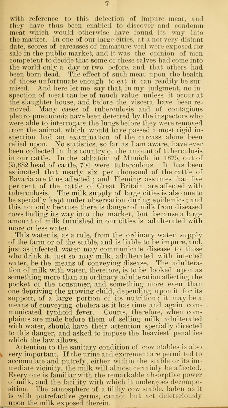 with reference to this detection of impure meat, and fchey have thus been enabled to discover and condemn meat which would otherwise have found its way into the market. In one of our large cities, at a nol very distant date, scores of carcasses of immature veal were exposed for sale in the public market, and it was the opinion of men competent to decide that some of I hese calves had come into the world only a day or two before, and that others had been born dead. The effect of such meat upon the health of those unfortunate enough to eat it can readily be sur- mised. And here let me say that, in my judgment, no in- spection of meat can be of much value unless it occur at the slaughter-house, and before the viscera have been re- moved. Many cases of tuberculosis and of contagious pleuro-pneumonia have been detected by the inspectors who were able to interrogate the lungs before they were removed from the animal, which would have passed a most rigid in- spection had an examination of the carcass alone been relied upon. No statistics, so far as I am aware, have ever been collected in this country of the amount of tuberculosis in our cattle. In the abbatoir of Munich in 1875, out of 55,882 head of cattle, 704 were tuberculous. It has been estimated that nearly six per thousand of the cattle of Bavaria are thus affected ; and Fleming assumes that rive per cent, of the cattle of Great Britain are affected with tuberculosis. The milk supply of large cities is also one to be specially kept under observation during epidemics; and this not only because there is danger of milk from diseased cows finding its way into the market, but because a large amount of milk furnished in our cities is adulterated with more or less water. This water is, as a rule, from the ordinary water supply of the farm or of the stable, and is liable to be impure, and, just as infected water may communicate disease to those who drink it, just so may milk, adulterated with infected water, be the means of conveying disease. The adultera- tion of milk with water, therefore, is to be looked upon as something more than an ordinary adulteration affecting the pocket of the consumer, and something more even than one depriving the growing child, depending upon it for its support, of a large portion of its nutrition; it may be a means of conveying cholera as it has time and again com- municated typhoid fever. Courts, therefore, when com- plaints are made before them of selling milk adulterated with water, should have their attention specially directed to this danger, and asked to impose the heaviest penalties which the law allows. Attention to the sanitary condition of cow stables is also very important. If the urine and excremenl are permitted to accumulate and putrefy, either within the stable or its im- mediate vicinity, the milk will almost certainly be affected. Everyone is familiar with the remarkable absorptive power of milk, and the facility with which it undergoes decompo- sition. The atmosphere of a filthy cow stable, laden as it is with putrefactive germs, cannot but act deleteriouslj upon the milk exposed therein.