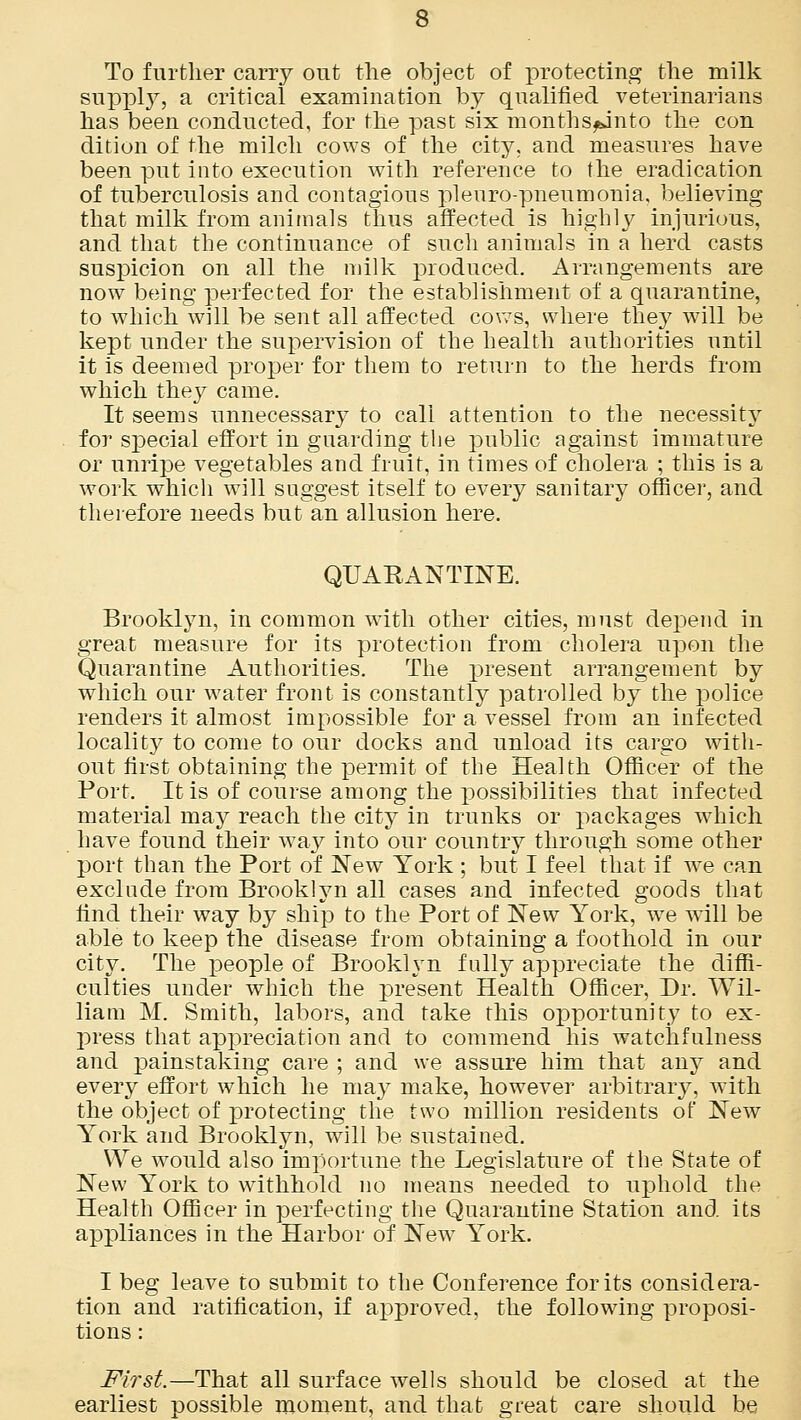 To further carry out the object of protecting the milk suppty, a critical examination by qualified veterinarians has been conducted, for the past six months^into the con dition of the milch cows of the city, and measures have been put into execution with reference to the eradication of tuberculosis and contagious pi euro-pneumonia, believing that milk from animals thus affected is highly injurious, and that the continuance of such animals in a herd casts suspicion on all the milk produced. Arrangements are now being perfected for the establishment of a quarantine, to which will be sent all affected cows, where they will be kept under the supervision of the health authorities until it is deemed proper for them to return to the herds from which they came. It seems unnecessary to call attention to the necessity for special effort in guarding the public against immature or unripe vegetables and fruit, in times of cholera ; this is a work which will suggest itself to every sanitary officer, and therefore needs but an allusion here. QUARANTINE. Brooklyn, in common with other cities, must depend in great measure for its protection from cholera upon the Quarantine Authorities. The present arrangement by which our water front is constantly patrolled by the police renders it almost impossible for a vessel from an infected locality to come to our docks and unload its cargo with- out first obtaining the permit of the Health Officer of the Port. It is of course among the possibilities that infected material may reach the city in trunks or packages which have found their way into our country through some other port than the Port of New York ; but I feel that if we can exclude from Brooklyn all cases and infected goods that find their way by ship to the Port of New York, we will be able to keep the disease from obtaining a foothold in our city. The people of Brooklyn fully appreciate the diffi- culties under which the present Health Officer, Dr. Wil- liam M. Smith, labors, and take this opportunity to ex- press that appreciation and to commend his watchfulness and painstaking care ; and we assure him that any and every effort which he may make, however arbitrary, with the object of protecting the two million residents of New York and Brooklyn, will be sustained. We would also importune the Legislature of the State of New York to withhold no means needed to uphold the Health Officer in perfecting the Quarantine Station and its appliances in the Harbor of New York. I beg leave to submit to the Conference for its considera- tion and ratification, if approved, the following proposi- tions : First.—That all surface wells should be closed at the earliest possible moment, and that great care should be