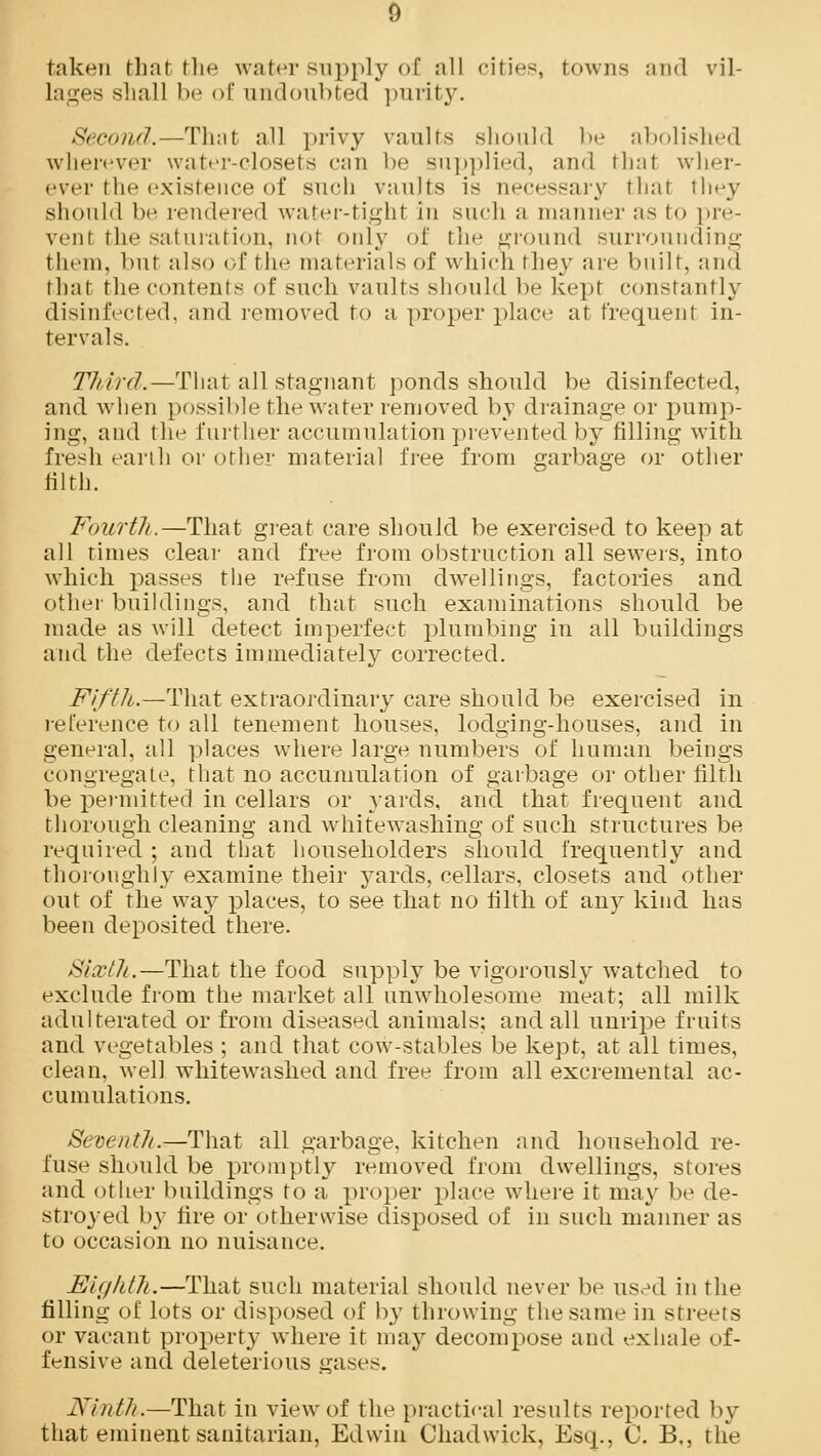 taken that the water supply of all cities, towns and vil- lages shall be of undoubted purity. Second.—That all privy vaults should be abolished wherever water-closets can be supplied, and that wher- ever the existence of such vaults is necessary thai they should be rendered water-tight in such a manner as to pre- vent the saturation, not only of the ground surrounding them, but also of the materials of which they are built, and thai the contents of such vaults should be kept constantly disinfected, and removed to a proper place at frequent in- tervals. Third.—That all stagnant ponds should be disinfected, and when possible the water removed by drainage or pump- ing, and the further accumulation prevented by filling with fresh earth or other material free from garbage or other filth. Fourth.—That great care should be exercised to keep at all times clear and free from obstruction all sewers, into which passes the refuse from dwellings, factories and other buildings, and that such examinations should be made as will detect imperfect plumbing in all buildings and the defects immediately corrected. Fifth.—That extraordinary care should be exercised in reference to all tenement houses, lodging-houses, and in general, all places where large numbers of human beings congregate, that no accumulation of garbage or other filth be permitted in cellars or yards, and that frequent and thorough cleaning and white washing of such structures be required ; and that householders should frequently and thoroughly examine their yards, cellars, closets and other out of the way places, to see that no filth of any kind has been deposited there. Sixth.—That the food supply be vigorously watched to exclude from the market all unwholesome meat; all milk adulterated or from diseased animals; and all unripe fruits and vegetables ; and that cow-stables be kept, at all times, clean, well whitewashed and free from all excremental ac- cumulations. Seveiitli.—That all garbage, kitchen and household re- fuse should be promptly removed from dwellings, stores and other buildings to a proper place where it may be de- stroyed by fire or otherwise disposed of in such manner as to occasion no nuisance. Eighth.—That such material should never be used in the filling of lots or disposed of by throwing the same in streets or vacant property where it may decompose and exhale of- fensive and deleterious gases. Ninth.—That in view of the practical results reported by that eminent sanitarian, Edwin Chadwick, Esq., C. B., the