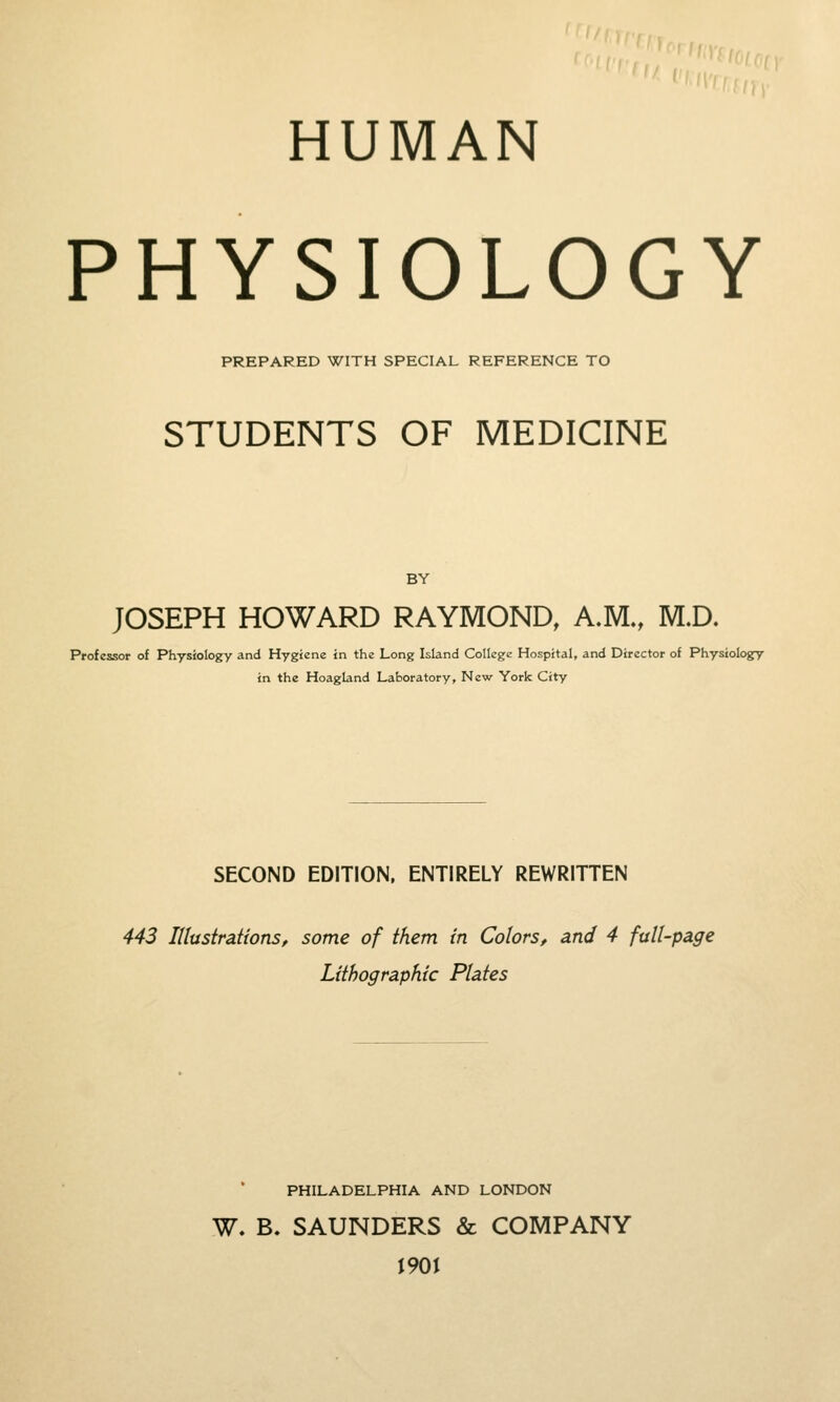 '■■'■'^^oni^f;^'- HUMAN PHYSIOLOGY PREPARED WITH SPECIAL REFERENCE TO STUDENTS OF MEDICINE BY JOSEPH HOWARD RAYMOND, A.M., M.D. Professor of Physiology and Hygiene in the Long Island College Hospital, and Director of Physiology in the Hoagland Laboratory, New York City SECOND EDITION. ENTIRELY REWRITTEN 443 Illustrations, some of them in Colors, and 4 full-page Lithographic Plates PHILADELPHIA AND LONDON W. B. SAUNDERS & COMPANY 1901