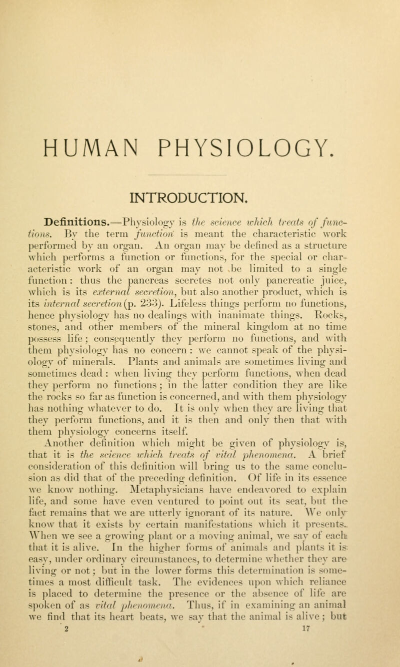 HUMAN PHYSIOLOGY. INTRODUCTION. Definitions.—Pliysiology is the mience ichich treats of func- tions. J]y the term fuiictioii is meant the eharaeteristic work performed by an organ. An organ may be defined as a structure which performs a function or functions, for the special or char- acteristic work of an organ may not -be limited to a single function : thus the pancreas secretes not only pancreatic juice, whicii is its external secretion, but also another product, which is its internal secretion {i^. 233). Lifeless things perform no functions, hence physiology has no dealings with inanimate things. Rocks, stones, and other members of the mineral kingdom at no time possess life ; consequently they perform no functions, and with them physiology has no concern : we cannot speak of the physi- ology of minerals. Plants and animals are sometimes living and sometimes dead : when living they perform functions, when dead they perform no functions; in the latter condition they are like the rocks so far as function is concerned, and with them physiology has nothing whatever to do. It is only when they are living that they perform functions, and it is then and only then that with them physiology concerns itself. Another definition which might be given of physiology is, that it is the science ichich treats of vital phenomena. A brief consideration of this definition will bring us to the same conclu- sion as did that of the preceding dcfiniticm. Of life in its essence we know nothing. Metaphysicians have endeavored to ex})laln life, and some have even ventured to point out its seat, but the fact remains that we are utterly ignorant of its nature. We only- know that it exists by certain manifestations which it presents.. AVhen we see a growing plant or a moving animal, we say of each that it is alive. In the higher forms of animals and plants it is. easy, under ordinary circumstances, to determine whether they are living or not; but in the lower forms this determination is some- times a mo.st difficult task. The evidences upon which reliance is placed to determine the presence or the absence of life are spoken of as vital phenomena. Thus, if in examining an animal we find that its heart beats, we .say that the animal is alive; but