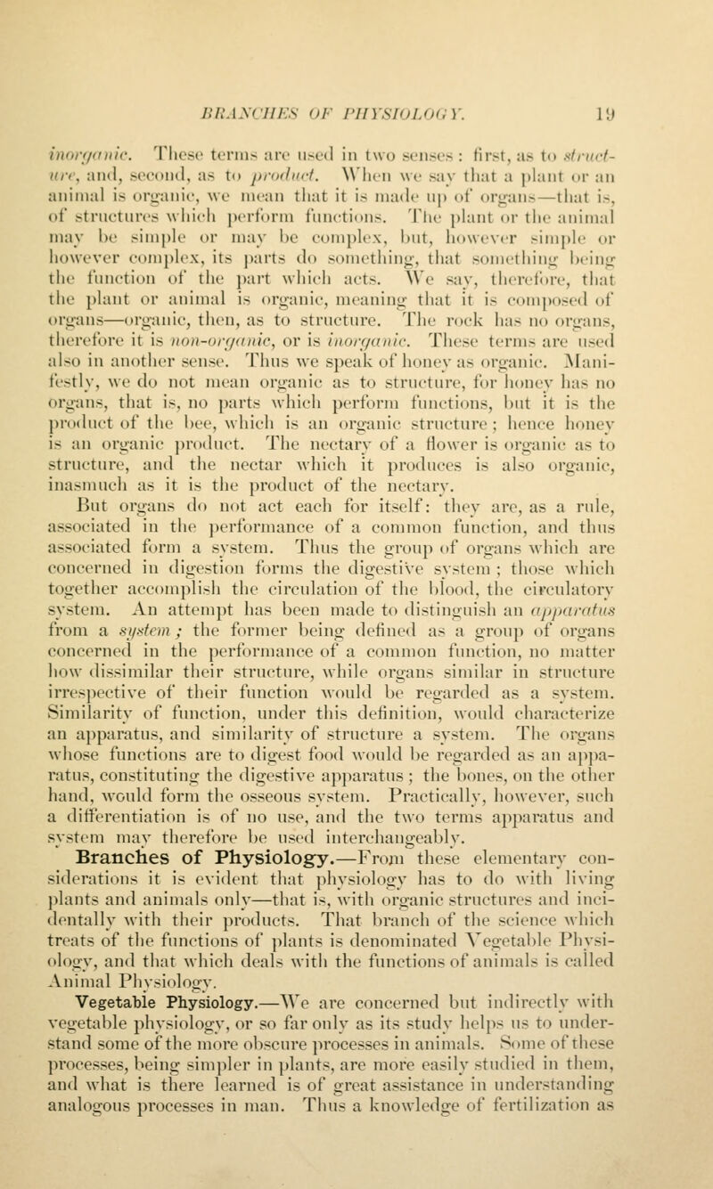 inorf/cniic. These terms are used in two senses : first, as to Mrucf- uir, and, second, as to prodnrt. When we say that a plant or an animal is organic, we mean that it is made up of organs—that is, of structures which perform functions. The })lant or the animal may he simple or may he complex, but, however simple or however com})lex, its parts do something-, that something being: the function of the part which acts. We say, therefore, that the plant or animal is organic, meaning that it is composed of organs—organic, then, as to structure. The rock has no organs, therefore it is no)i-urf/((iiic, or is inorganic. These terms are used also in another sense. Thus we speak of honey as organic. Mani- festly, we do not mean organic as to structure, for honey has no organs, that is, no parts which perform functions, but it is the product of the bee, which is an organic structure; hence honey is an organic product. The nectary of a flower is organic as to structure, and the nectar which it produces is also organic, inasmuch as it is the product of the nectary. But organs do not act each for itself: they are, as a rule, associated in the performance of a common function, and thus associated form a system. Thus the group of organs which are concerned in digestion forms the digestive system ; those which together accomplish the circulation of the l)lood, the circulatory system. An attempt has been made to distinguish an apparatus from a si/.-<fem; the former being defined as a group of organs concerned in the performance of a common function, no matter how dissimilar their structure, while organs similar in structure irrespective of their function Avould be regarded as a system. Similarity of function, under this definition, would characterize an apparatus, and similarity of structure a system. The organs whose functions are to digest food would be regarded as an apjia- ratus, constituting the digestive apparatus ; the bones, on the other hand, would form the osseous system. Practically, however, such a differentiation is of no use, and the two terms apparatus and system may therefore be used interchangeably. Branches of Physiology.—From these elementary con- siderations it is evident that physiology has to do with living plants and animals only—that is, with organic structures and inci- dentally with their products. That branch of the science which treats of the functions of ])lants is denominated Vegetable Physi- ology, and that which deals with the functions of animals is called Animal Physiology. Vegetable Physiology.—We are concerned but indirectly with vegetable physiology, or so far only as its study helps us to under- stand some of the more obscure processes in animals. Some of these processes, being sim]iler in plants, are more easily studied in them, and what is there learned is of great assistance in understanding analogous processes in man. Thus a knowledge of fertilization as