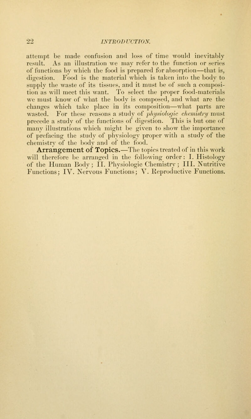 attempt be made confusion and loss of time would inevitably result. As an illustration we may refer to the function or series of functions by which the food is prepared for absorption—that is, dio;estion. Food is the material which is taken into the body to supply the waste of its tissues, and it must be of such a composi- tion as will meet this want. To select the proper food-materials we must know of what the body is composed, and what are the changes which take place in its composition—what parts are wasted. For these reasons a study of physiologic chemistry must precede a study of the functions of digestion. This is but one of many illustrations which might l)e given to show the importance of prefacing tlie study of physiology proper with a study of the chemistry of the liody and of the food. Arrangement of Topics.—The topics treated of in this work will therefore be arranged in the following order: I. Histology of the Human Body; II. Physiologic Chemistry; III. Nutritive Functions; IV. Nervous Functions; V. Reproductive Functions.