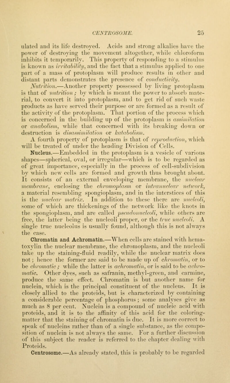 iilatod and its life destroyed. Acids and strong alkalies have the power of destroying the movement altogether, while chloroform inhil)its it ti'mporarily. This property of responding to a stinndiis is known as irrit(ibi/ifi/,i\ud the fact that a stimulns a])plied to (»ne part of a mass of protoplasm will produce results in other and distant parts demonstrates the presence of co)idactlviti/. Nutrition.—Another property possessed by living protoplasm is that of nutrition ; by which is meant the power to absorb mate- rial, to convert it into protoplasm, and to get rid of such waste products as have served their purpose or are formed as a result of the activity of the protoplasm. Tliat portion of the process which is concerned iu the building up of the protoplasm is assimilation or anaboUsm, while that concerned with its breaking down or destruction is dis(i'^situi/afio)i or katabolism. A fourth property of protoplasm is that of reprodudion, which will be treated of under the heading Division of Cells. Nucleus.—Eml)edded in the protoplasm is a vesicle of various shapes—spherical, oval, or irregular—which is to be regarded as of great importance, especially in the process of cell-subdivision by which new cells are formed and growth thus brought about. It consists of an external enveloping membrane, the nuclear membrane, enclosing the chromoplasm or intranuclear network, a material resembling spongioplasm, and in the interstices of this is the nuclear matrix. In addition to these there are micleoli, some of which are thickenings of the network like the knots in the spongioplasm, and are called pseudonucleoli, while others are free, the latter being the nucleoli proper, or the true nucleoli. A single true nucleolus is usually found, although this is not always the case. Chromatin and Achromatin.—AVhen cells are stained with hema- toxylin the nuclear membrane, the chromoplasm, and the nucleoli take up the staining-fluid readily, while the nuclear matrix does not; hence the former are said to be made up of chromatin, or to be chromatic ; while the latter is achromatin, or is said to be achro- matic. Other dyes, such as safranin, methyl-green, and carmine, produce the same effect. Chromatin is but another name for nuclein, which is the principal constituent of the nucleus. It is closely allied to the proteids, but is characterized by containing a consideral)le percentage of phosphorus; some analyses give as much as 8 per cent. Nuclein is a compound of nucleic acid with proteids, and it is to the affinity of this acid for the coloring- matter that the staining of chromatin is due. It is more correct to speak of nucleins rather than of a single substance, as the compo- sition of nuclein is not always the same. For a further discussion of this subject the reader is referred to the chapter dealing with Proteids. Centrosome.—As already stated, this is probably to be regarded
