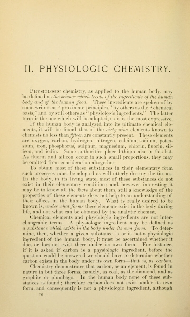 II. PHYSIOLOGIC CHEMISTRY. Physiologic chemistrv, as applied to the human body, mav be defined as the science u-/iich treats oft/ie ingredients of tJie human body and of the human food. These inuredients are s])oken of by some writers as  proximate principles, by others as the  chemical basis,'' and by still others as  physiologic ingredients. The latter term is the one which will be adopted, as it is the mo.st expressive. If the human body is analyzed into its ultimate chemical ele- ments, it will be found that of the .sixtif-nine elements known to chemists no less than fifteen are constantly present. These elements are oxygen, carbon, hydrogen, nitrogen, calcium, sodium, potas- sium, iron, phosphorus, sulj)hur, magnesium, chlorin, fluorin, sil- icon, and iodin. Some authorities place lithium al.<o in this list. As fluorin and silicon occur in such small proportions, they may be omitted from consideration altogether. To obtain most of these substances in their elementary form such processes must be adopted as will utterly destroy the tissues. In the body, in its living state, most of these substances do not exist in their elementary condition ; and, however interesting it may be to know all the facts about them, still a knowledge of the properties of these elements does not help to an under.standing of their offices in the human body. AVhat is really desired to be known is, under what forms these elements exist in the body during life, and not what can be obtained by the analytic chemist. Chemical elements and physiologic ingredients are not inter- changeable terms. A physiologic ingredient may be defined as a substance vhich exists in the body under its own form. To deter- mine, then, whether a given substance is or is not a physiologic ingredient of the human body, it must be ascertained whether it does or does not exist there under its own form. For instance, if it is asked if carbon is a physiologic ingredient, before the question could be answered we should have to determine whether carbon exists in the bodv under its own form—that is, as carbon. Chemistry demonstrates that carbon, as an element, is found in nature in but three forms, namely, as coal, as the diamond, and as graphite or plumbago. In the human body none of these sub- stances is found ; therefore carbon does not exist under its own form, and consequently is not a physiologic ingredient, although