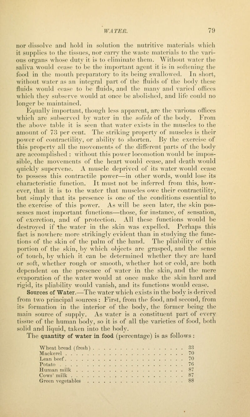 nor dissolve and hold in solution t\\v nutritive materials which it sui)|)lies to the tissues, nor earrv the waste materials to the vari- ous oruans whose tlutv it is to eliminate them. Without water the saliva would cease to be the important agent it is in softening the food in the mouth preptiratory to its being swallowed. In short, without water as an integral part of the fluids of the body these fluids would cease to be fluids, and the many and varied offices which they subserve would at once be abolished, and life could no longer be maintained. Equally important, though less apparent, are the various offices which are subserved by water in the solids of the body. From the above table it is seen that water exists in the muscles to the amount of 7-) per cent. The striking property of muscles is their power of coiitraetility, or ability to shorten. By the exercise of this property all the movements of the different parts of the body are accomplished : without this power locomotion would be impos- sible, the movements of the heart would cease, and death would quickly supervene. A muscle deprived of its water would cease to possess this contractile power—in other words, would lose its characteristic function. It must not be inferred from this, how- ever, that it is to the water that muscles owe their contractility, but simply that its presence is one of the conditions essential to the exercise of this power. As will be seen later, the skin pos- sesses most important functions—those, for instance, of sensation, of excretion, and of protection. All these functions would be destroyed if the w^ater in the skin was expelled. Perhaps this fact is nowhere more strikingly evident than in studying the func- tions of the skin of the palm of the hand. The pliability of this portion of the skin, by which objects are grasped, and the sense of touch, by which it can be determined whether they are hard or soft, whether rough or smooth, whether hot or cold, are both dependent on the presence of water in the skin, and the mere evaporation of the water would at once make the skin hard and rigid, its pliability Avould vanish, and its functions would cease. Sources of Water.—The water which exists in the body is derived from two principal sources : First, from the food, and second, from its formation in the interior of the body, the former being the main source of supply. As water is a constituent part of every tissue of the human body, so it is of all the varieties of food, both solid and liquid, taken into the body. The quantity of water in food (percentage) is as follows : Wheat bread (fresh) 33 Mackerel 70 Lean beef 70 Potato .... 76 Human milk 87 Cows' milk 87 Green vegetables 88