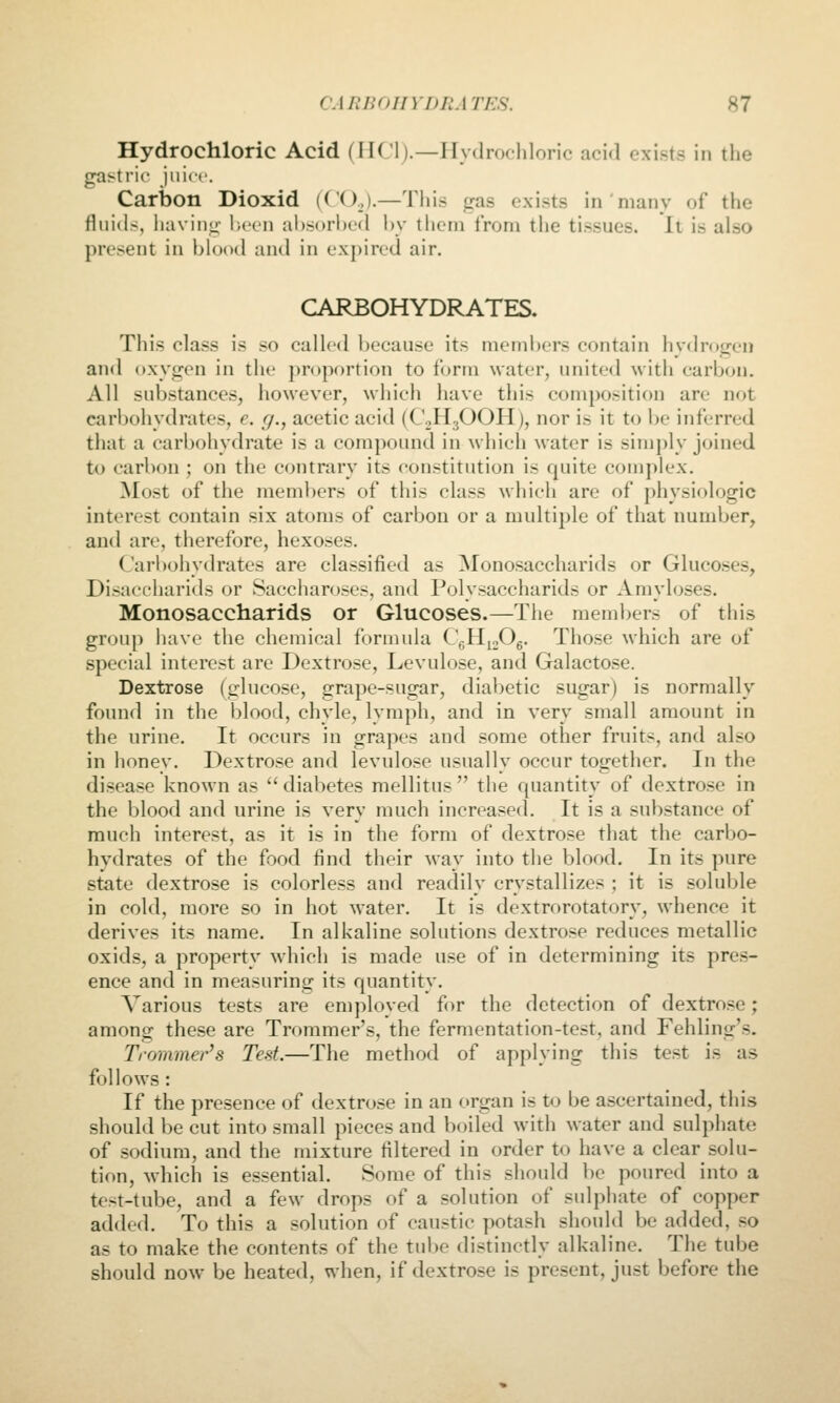Hydrochloric Acid (MCI).—Hydrochloric acid exists in the gastric juice. Carbon Dioxid (CO,,).—This gas exists in niany of the fluids, having been al)sori)ed by them from the tissues, ll is also present in blood and in expired air. CARBOHYDRATES. This class is so called i)ecause its nu'inl)ers contain hydrKgen and oxygen in the proportion to form Mater, united with carljon. All substances, however, which have this composition are not carbohydrates, e. r/., acetic acid (CoHjOOH), nor is it to be inferred that a carbohydrate is a compound in which water is simi)ly joined to carbon ; on the contrary its constitution is quite complex. Most of the meml)crs of this class which are of physiologic interest contain six atoms of carbon or a multiple of that number, and are, therefore, hexoses. Carbohydrates are classified as Monosaccharids or Glucoses, Disacchariils or Saccharoses, and Polysaccharids or Amyloses. Monosaccharids or Glucoses.—The memi>ers of this group have the chemical formula CgHjoOg. Those which are of special interest are Dextrose, Levulose, and Galactose. Dextrose (glucose, grape-sugar, diabetic sugar) is normally found in the blood, chyle, lymph, and in very small amount in the urine. It occurs in grapes and some other fruits, and also in honey. Dextrose and levulose usually occur together. In the disease known as  diabetes mellitus  the quantity of dextrose in the blood and urine is very much increased. It is a substance of ranch interest, as it is in the form of dextrose that the carbo- hydrates of the food find their way into the blood. In its pure state dextrose is colorless and readily crystallizes ; it is soluble in cold, more so in hot water. It is dextrorotatory, whence it derives its name. In alkaline solutions dextrose reduces metallic oxids, a property which is made use of in determining its pres- ence and in measuring its quantity. Various tests are employed for the detection of dextrose; among these are Trommer's, the fermentation-test, and Fehling's. Trommer's Test.—The method of applying this test is as follows: If the presence of dextro.se in an organ is to be ascertained, this should be cut into small pieces and boiled with water and sulphate of sodium, and the mixture filtered in order to have a clear solu- tion, which is essential. Some of this should be poured into a test-tube, and a few drops of a solution of sulphate of copper added. To this a solution of caustic potash should be added, so as to make the contents of the tui)e distinctly alkaline. The tube should now be heated, when, if dextrose is present, just before the