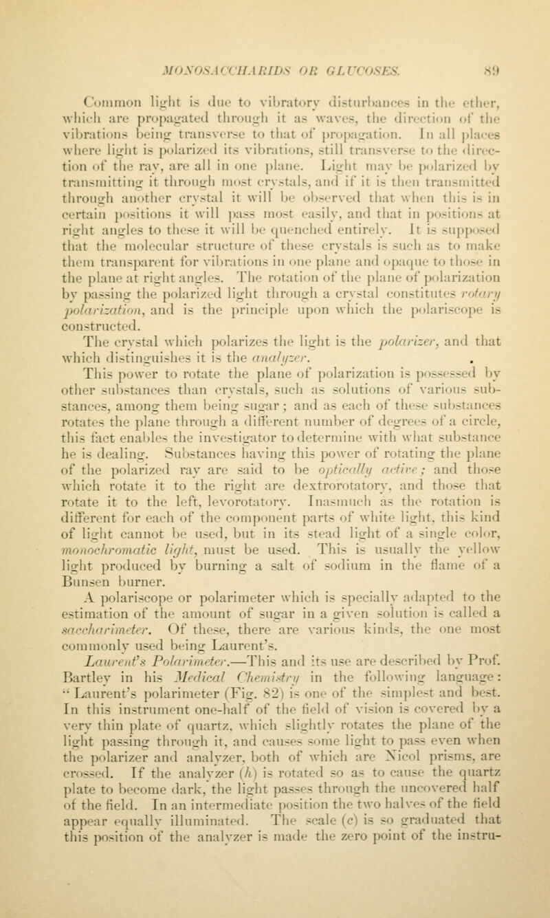 Cunimon \\^^\\X. is duo to vibratory clisturl)auc'es in tlio ether, which are propag^ated through it as waves, the direction of the vibrations being transverse to tliat <jf propagation. In all places where lii^ht is polarized its vibrations, still transverse to the direc- tion of the ray, are all in one plane. Light may Ijc polarized by transniittinir it thronyh most crystals, and if it is then transmitted through another crystal it will be observed tiiat when this is in certain positions it will pass most easily, and that in positions at right angles to these it will be quenched entirely. It is supposed that the molecular structure of these crystals is such as to make them transparent for vibrations in one plane and opaque to those in the plane at ritrlit angles. The rotation of the plane of polarization by passing the polarized light through a crystal constitutes rofari/ polarization, and is the principle upon which the polariscope is constructed. The crystal which polarizes the light is the polarizer, and that which distinguishes it is the ana/i/zrr. Tliis power to rotate the plane of polarization is possessed by other sui)stances than crystals, such as solutions of various sub- stances, among them being sugar; and as each of these substances rotates the plane through a different number of degrees of a circle, this fact enables the investigator to determine with what substance he is dealing. Substances having this power of rotating the plane of the polarized ray are said to be opficalli/ active; and those which rotate it to the right are dextrorotatory, and those that rotate it to the left, levorotatory. Inasmuch as the rotation is different for each of the component parts of white light, this kind of light cannot be used, but in its stead light of a single color, monochromatic light, must be used. This is usually the yellow light produced by burning a salt of sodium in the flame of a Bunsen burner. A polariscope or polarimeter which is specially adapted to the estimation of the amount of sugar in a given solution is called a saccharimeter. Of these, there are various kinds, the one mo.st commonly used being Laurent's. Laurent's Polarimeter.—This and its use are described by Prof. Bartley in his Medical Chemistry in the following language:  Laurent's polarimeter (Fig. 82) is one of the simplest and best. In this instrument one-half of the field of vision is covered by a very thin plate of quartz, which slightly rotates the plane of the light passing through it, and causes some light to pass even when the polarizer and analyzer, both of which are Xicol prisms, are crossed. If the analyzer {h) is rotated so as to cause the quartz plate to become dark, the light passes through the uncovered half of the field. In an intermediate position the two halves of the field appear equally illuminated. The scale (c) is so graduated that this position of the analyzer is made the zero point of the instru-