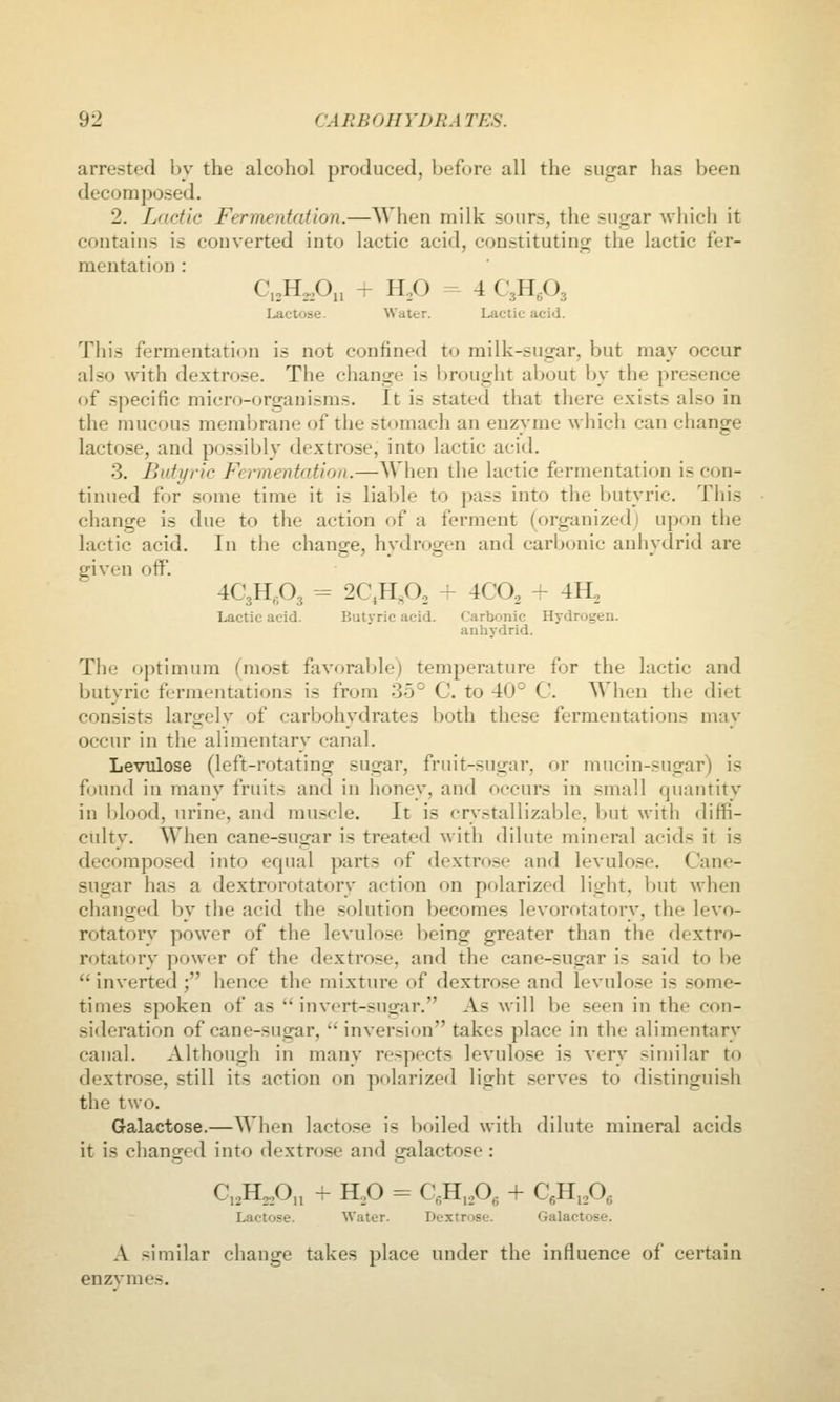 arrested by the alcohol produced, before all the sugar has been decomposed. 2. Lactic Fermentation.—When milk sours, the sugar which it contains is converted into lactic acid, constituting the lactic fer- mentation : CioH^oOi, - H.O - 4 CgHgOg Lactose. Water. Lactic acid. This fermentation is not confined to milk-sugar, but may occur also with dextrose. The change is brought about by the presence of specific micro-organisms. It is stated that there exists also in the mucous memlirane of the stomach an enzyme whicli can change lactose, and possibly dextrose, into lactic acid. 3. Butyric Fermentation.—When the lactic fermentation is con- tinued for some time it is liable to pass into the butyric. This change is due to the action of a ferment (organized) upon the lactic acid. In the change, hvdroijen and carbonic anhvdrid are given off. 4C3H,-P3 - 2C,H,0, ~ 4CO2 - 4H, Lactic acid. Butyric acid. Carbonic Hydrogen, anhydrid. The optimum fniost favorable) temperature for the lactic and butyric fermentations is from 35° C. to 40° C When the diet consists largely of carbohydrates both these fermentations may occur in the alimentary canal. LevTilose (left-rotating sugar, fruit-sugar, or mucin-sugar) is found in many fruits and in honey, and occurs in small quantity in blood, urine, and muscle. It is crystallizable, but with diffi- culty. When cane-sugar is treated with dilute mineral acids it is decomposed into equal parts of dextrose and levulose. Cane- sugar has a dextrorotatory action on polarized light, but when changed by the acid the solution becomes levorotatory, the levo- rotatory power of the levulose being greater than the dextro- rotatory power of the dextrose, and the cane-sugar is said to lie  inverted ; hence the mixture of dextrose and levulose is some- times spoken of as ''invert-sugar. As will be seen in the con- sideration of cane-sugar, inversion takes place in the alimentary canal. Although in many respects levulose is very similar to dextrose, still its action on polarized light serves to distinguish the two. Galactose.—When lacto.se is boiled with dilute mineral acids it is changed into dextrose and galactose : C,,H3,0., + H,0 = C,H, A + C«H,A Lactose. Water. Uextrose. Galactose. A similar change takes place under the influence of certain enzvmes.