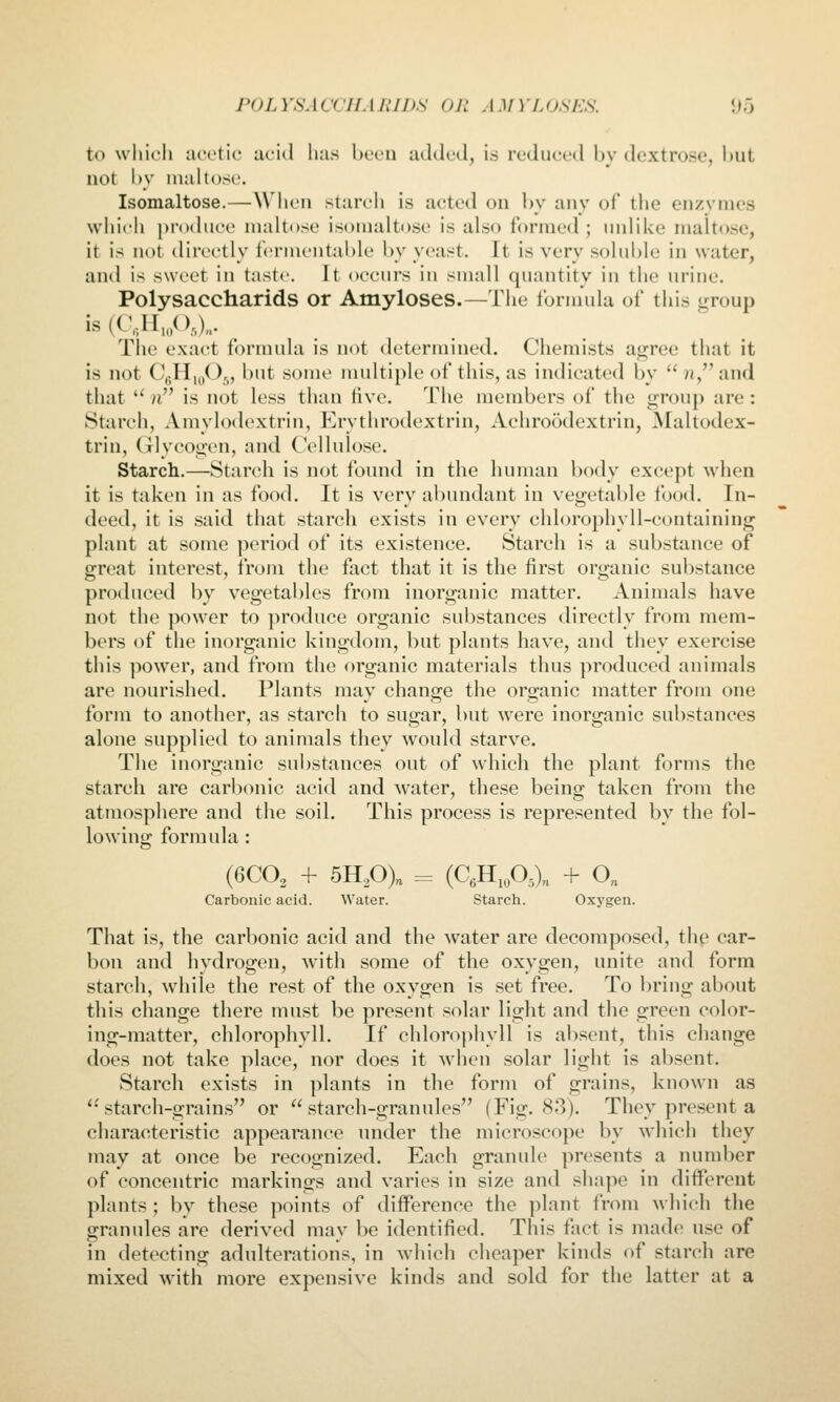 to which acetic ui'id has been luUIeil, is reduce*! bv dextrose, hut not l)V maltose. Isomaltose.—When starch is acted on bv any of tlie cn/ymcs which produce maltose isomaltose is also formed ; unlike maltose, it is not directly fermentable by yeast. It is very soluble in water, and is sweet in taste. It occurs in small quantity in the urine. Polysaccharids or Amyloses.—Tiie formula of this j,^roup is (C,H,,(),)„. .... The exact formula is not determined. Chemists agree that it is not CgHmOj, but some multiple of this, as indicated by  7«, and that  h is not less than five. The members of the group are: Starch, Amylodextrin, Erythrodextrin, Achroodextrin, Maltodcx- trin. Glycogen, and Cellulose. Starch.—Starch is not found in the human body except when it is taken in as food. It is very abundant in vegetable food. In- deed, it is said that starch exists in every chlorophyll-containing plant at some period of its existence. Starch is a substance of great interest, from the fact that it is the first organic substance produced by vegetables from inorganic matter. Animals have not the power to produce organic substances directly from mem- bers of the inorganic kingdom, bat plants have, and they exercise this power, and from the organic materials thus produced animals are nourished. Plants may change the organic matter from one form to another, as starch to sugar, but were inorganic substances alone supplied to animals they would starve. The inorganic substances out of which the plant forms the starch are carbonic acid and water, these being taken from the atmosphere and the soil. This process is represented by the fol- lowing formula : (6CO, + 5HP)„ .=. (C.H.oO^),, + 0„ Carbonic acid. Water. Starch. Oxygen. That is, the carbonic acid and the water are decomposed, thp car- bon and hydrogen, with some of the oxygen, unite and form starch, while the rest of the oxygen is set free. To bring about this change there must be present solar light and the green color- ing-matter, chlorophyll. If chlorophyll is absent, this change does not take place, nor does it when solar light is absent. Starch exists in plants in the form of grains, known as starch-grains or starch-granules (Fig. 83). They present a characteristic appearance under the microscope by which they may at once be recognized. Each granule presents a number of concentric markings and varies in size and shape in different plants; by these points of difference the plant from which the granules are derived may be identified. This fact is made use of in detecting adulterations, in which cheaper kinds of starch are mixed with more expensive kinds and sold for the latter at a
