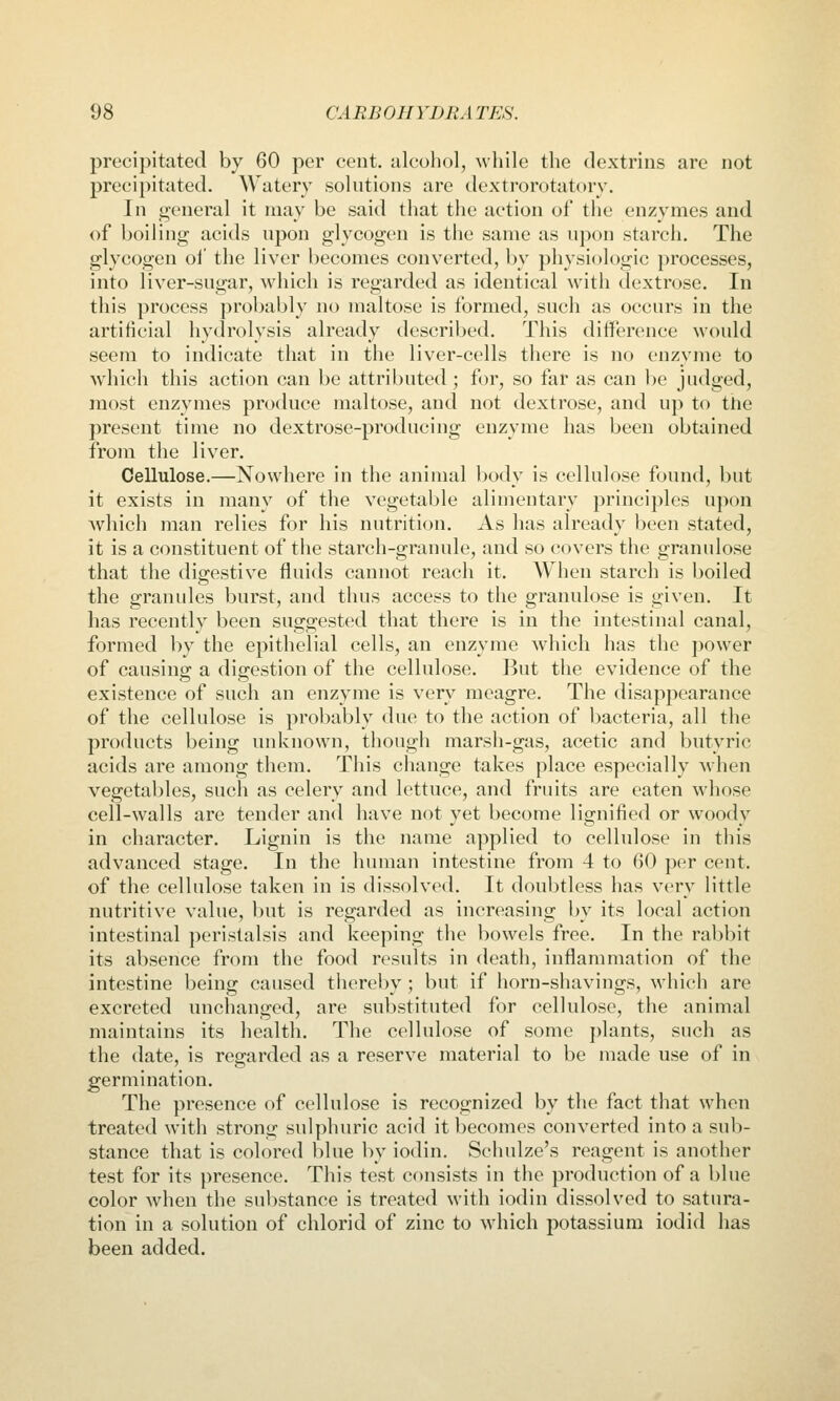precipitated by 60 per cent, alcohol, ^vllile the dextrins are not precipitated. Watery solutions are dextrorotatory. In i^eneral it may be said that the action of the enzymes and of boiling acids upon glycogen is the same as upon starch. The glycogen oi' the liver becomes converted, by physiologic processes, into liver-sugar, which is regarded as identical with dextrose. In this process probably no maltose is formed, such as occurs in the artificial hydrolysis already described. This difference would seem to indicate that in the liver-cells there is no enzyme to which this action can be attributed ; for, so far as can be judged, most enzymes produce maltose, and not dextrose, and up to the present time no dextrose-producing enzyme has been obtained from the liver. Cellulose.—Nowhere in the animal body is cellulose found, but it exists in many of the vegetable alimentary principles upon Avhich man relies for his nutrition. As has already been stated, it is a constituent of the starch-granule, and so covers the granulose that the digestive fluids cannot reach it. A¥hen starch is boiled the granules burst, and thus access to the granulose is given. It has recently been suggested that there is in the intestinal canal, formed by the epithelial cells, an enzyme which has the power of causing: a dijyestion of the cellulose. But the evidence of the existence of such an enzyme is very meagre. The disappearance of the cellulose is probably due to the action of bacteria, all the products being unknown, though marsh-gas, acetic and butyric acids are among them. This change takes place especially when vegetables, such as celery and lettuce, and fruits are eaten whose cell-walls are tender and have not yet become lignified or woody in character. Lignin is the name applied to cellulose in this advanced stage. In the human intestine from 4 to (>0 per cent, of the cellulose taken in is dissolved. It doubtless has very little nutritive value, but is regarded as increasing by its local action intestinal peristalsis and keeping the bowels free. In the rabbit its absence from the food results in death, inflammation of the intestine being caused thereby; but if horn-shavings, which are excreted unchanged, are substituted for cellulose, the animal maintains its health. The cellulose of some plants, such as the date, is regarded as a reserve material to be made use of in germination. The presence of cellulose is recognized by the fact that when treated with strong sulphuric acid it becomes converted into a sub- stance that is colored blue by iodin. Schulze's reagent is another test for its presence. This test consists in the production of a blue color when the substance is treated with iodin dissolved to satura- tion in a solution of chlorid of zinc to which potassium iodid has been added.