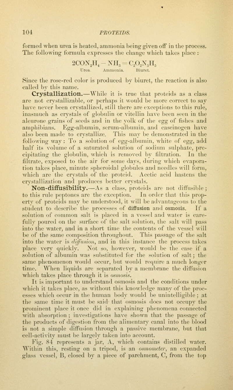 formed when urea is heated, ammonia being given off in the process. Tlie following formula expresses the change which takes place : 2CON2H, - NH3 = C^O^NsHg Urea. Ammouia. Biuret. Since the rose-red color is produced by biuret, the reaction is also called by this name. Crystallisation.—While it is true that proteids as a class are not crystallizable, or perhaps it would be more correct to say have never been crystallized, still there are exceptions to this rule, inasmuch as crystals of globulin or vitellin have been seen in the aleurone grains of seeds and in the yolk of the egg of fishes and amphil)ians. Egg-albumin, serum-albumin, and caseinogen have also been made to crystallize. This may be demonstrated in the following way: To a solution of egg-albumin, white of Qgg, add half its volume of a saturated solution of sodium sulphate, pre- cipitating the globulin, which is removed by filtration. In the filtrate, exposed to the air for some days, during which evapora- tion takes place, minute spheroidal globules and needles will forui, which are the crystals of the proteid. Acetic acid hastens the crystallization and produces better crystals. Non-diffusibility.—As a class, proteids are not ditfusil)le ; to this rule peptones are the exception. In order that this prop- erty of proteids may be understood, it will be advantageous to the student to describe the processes of diffusion and osmosis. If a solution of common salt is placed in a vessel and water is care- fully poured on the surface of the salt solution, the salt will pass into the water, and in a short time the contents of the vessel will be of the same composition throughout. This passage of the salt into the water is dijf'asion, and in this instance the process takes place very quickly. Not so, however, would be the case if a solution of albumin was substituted for the solution of salt; the same phenomenon would occur, but would require a much longer time. When liquids are separated by a membrane the diffusion which takes place through it is osmosis. It is important to understand osmosis and the conditions under wdiich it takes place, as without this knowledge many of the proc- esses which occur in the human body would be unintelligible ; at the same time it must be said that osmosis does not occupy the prominent place it once did in explainiug phenomena connected with absorption ; investigations have shown that the pas.sage of the products of digestion from the alimentary canal into the l)lood is not a simple diffusion through a passive membrane, but that cell-activity mu.st be largely taken into account. Fig. 84 represents a jar, A, which contains distilled water. AVithin this, resting on a tripod, is an osmometer, an expanded glass vessel, B, closed by a piece of parchment, C, from the top
