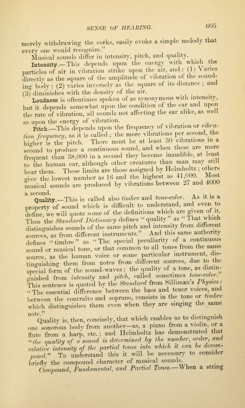 merely withdrawing the corks, easily evoke a simple melody that every one v;ould rceot^nize. Musical sounds ditVer in intensity, pitch, and quality. Intensity.—This depends upon the energy with which the particles of air in vibration strike upon the air, and: (1) \ aries directly as the square of the amplitude of vibration oi the sound- ing body ; (2) varies inversely as the square of its distance ; and (3) diminishes with the density of the air. Loudness is oftentimes spoken of as synonymous with intensity, but it depends somewhat upon the condition of the ear an<l upon the rate of vibration, all sounds not affecting the ear alike, as well as ui)on the energy of vibration, ^ ., . •, Pitch.—This depends upon the frequency of vibration or vibra- tion frequency, as it is called ; the more vibrations per second, the higher is the pitch. There must be at least 30 vibrations m a second to produce a continuous sound, and when these are more frequent than 38,000 in a second they become inaudible, at least to the human ear, although other creatures than man may still hear them. These limits are those assigned by Helmholtz ; others give the lowest number as 16 and the highest as 41 000. Most musical sounds are produced by vibrations between 27 and 4000 a second. a -4. • Quality —This is called also timbre and tone-color. As it is a property of sound which is difficult to understand, and even to define, We will quote some of the definitions which are given of it Thus the Standard Dictionary defines  quality  as'' Hiat which distinguishes sounds of the same pitch and intensity from different sources, as from different instruments. And this same authority defines timbre as The special peculiarity of a continuous sound or musical tone, or that common to all tones from the same source, as the human voice or some particular instrument, dis- tinguishing them from notes from different sources, due to the special form of the sound-waves ; the quality of a tone, as distin- guished from intensitj/ and pitch, called sometimes tone^color. This sentence is quoted by the Standard from Silliman s Physics:  The essential difference between the bass and tenor voices, and between the contralto and soprano, consists in the tone or timbre which distinguishes them even when they are singing the same ^ Quality is, then, ccmciselv, that which enables us to distinguish one sonorous body from another—as, a piano from a violin or a flute from a harp, etc.; and Helmholtz has demonstrated that the quality of a sound is determined by the number, order, and relative intensity of the partial tones into which it can be decom- posed. To understand this it will be necessary to consider briefly the compound character of musical sounds Compound, Fundamental, and Partial Tones.—When a string