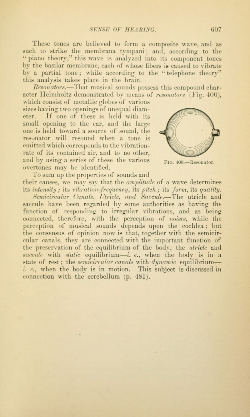 These tones are believed to form a composite wave, and as such to strike the membrana tympani: and, according to the  piano theory, this wave is analyzed into its component tones by the basilar membrane, each of whose fibers is caused to vibrate by a partial tone; while according to the  telephone theory this analysis takes place in the brain. Besonntors.—That musical sounds possess this compound char- acter Helndioltz demonstrated by means of resonators (Fig. 400), which consist of metallic globes ot various sizes having two openings of unequal diam- eter. If one of these is held with its small opening to the ear, and the large one is held toward a source of sound, the resonator will resound when a tone is emitted which corresponds to the vibration- rate of its contained air, and to no other, and by using a series of these the various overtones may be identified. To sura up the properties of sounds and their causes, we may say that the amplitude of a wave determines its intensity ; its vibration-frequency, its pitch ; its form, its quality. Semicircular Canals, Utricle, and Saccule.—The utricle and saccule have been regarded by some authorities as having the function of responding to irregular vibrations, and as being connected, thereff»re, with the perception of noises, while the perception of musical sounds depends upon the cochlea ; l)ut the consensus of opinion now is that, together with the semicir- cular canals, they are connected with the important function of the preservation of the equilibrium of the body, the utricle and saccule with .italic equilibrium—i. e., when the bodv is in a state of rest ; the semicircular canals with dynamic equilibrium— /. e., when the body is in motion. This subject is discussed in connection with the cerebellum (p. 481;. Fig. 400.—Eesonator.