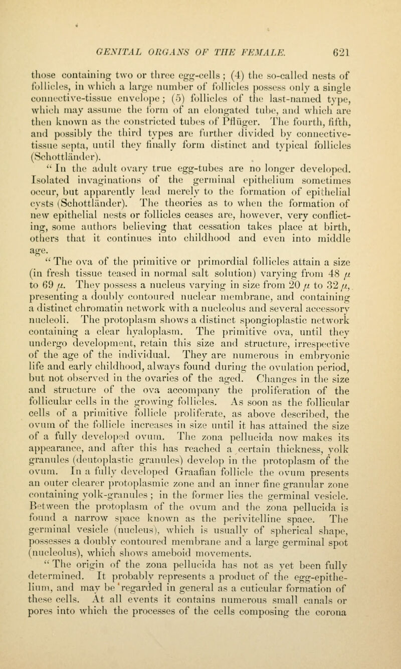 those containing two or tliroe e»^g-cells; (4) tlie so-called nests of follicles, in which a lar^^c number of follicles possess only a single connective-tissue envelope; (5) follicles of the last-named type, which may assume the form of an elongated tube, and which are then known as the (constricted tubes of PHiiger. The fourth, fifth, and possibly the third types are further divided by coiniective- tissue septa, uutil they finally form distinct and typical follicles (Schottliinder).  In the adult ovary true egg-tubes are no longer developed. Isolated invaginations of the germinal epithelium sometimes occur, but apparently lead merely to the formation of epidielial cysts (^Schottliinder). The theories as to w^hen the formation of new epithelial nests or follicles ceases are, however, very conflict- ing, some authors believing that cessation takes place at birth, others that it continues into childhood and even into middle The ova of the primitive or primordial follicles attain a size (in fresh tissue teased in normal salt solution) varying from 48 fx to 69 fi. They possess a nucleus varying in size from 20 jx to 32/i, presenting a doubly contoured nuclear membrane, and containing a distinct chromatin network with a nucleolus and several accessory nucleoli. The protoplasm shows a distinct spongioplastic network containing a clear hyaloplasm. The primitive ova, until they undergo development, retain this size and structure, irrespective of the age of the individual. They are numerous in embryonic life and early childhood, always found during the ovulation period, bnt not observed in the ovaries of the aged. Changes in the size and structure of the ova accompany the proliferation of the follicular cells in the growing follicles. As soon as the follicular cells of a primitive follicle proliferate, as above described, the ovum of the follicle increases in size until it has attained the size of a fully developed ovum. The zona pellucida now makes its appearance, and after this has reached a certain thickness, yolk granules (deutoplastic granules) develoji in the protoplasm of the ovum. In a fully developed Graafian follicle tlie ovum presents an outer clearer ])rot()plasmic zone and an inner fine granular zone containing yolk-granules ; in the former lies the germinal vesicle. Between the protoplasm of the ovum and the zona pellucida is found a narrow space known as the perivitelline space. The germinal vesicle (nucleus), which is usually of spherical shape, possesses a doubly contoured membrane and a large germinal spot (nucleolus), which shows ameboid movements.  The origin of the zona pellucida has not as vet been fullv determined. It probably represents a product of the egg-epithe- lium, and may be 'regarded in general as a cuticular formation of these cells. At all events it contains numerous small canals or pores into which the processes of the cells composing the corona