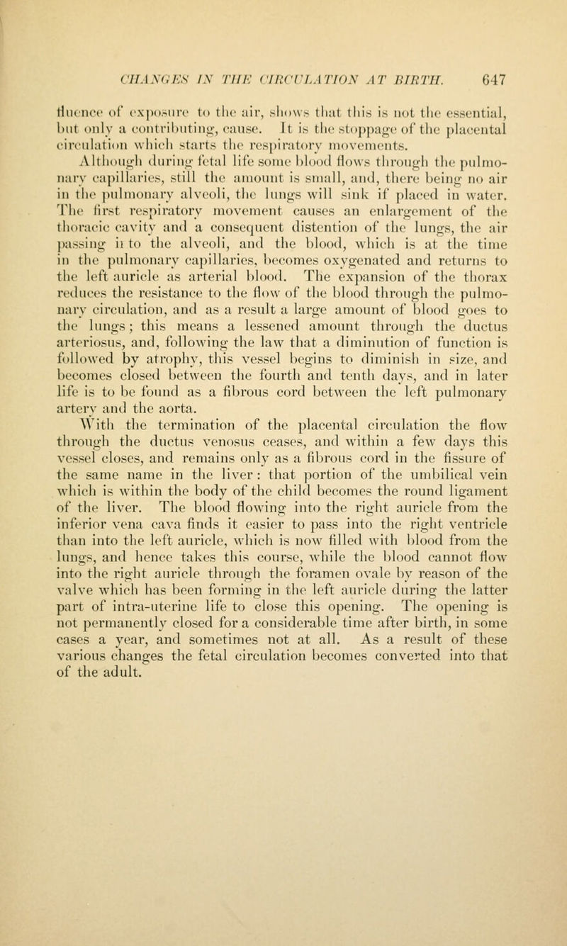 riiH'nce of c'xposiiro to the air, shows that tliis is not the essential, but only a contributinij;, cause. Jt is the Ht<>j)page of the placental circulation which starts the respiratory movements. Although durinti-fetal life some blood Hows through the pulmo- nary capillaries, still the amount is small, and, there being no air in the pidmonary alveoli, the lungs will sink if placed in water. The first respiratory movement causes an enlargement of the thoracic cavity and a conse<juent distention of the lungs, the air passing ii to the alveoli, and the blood, which is at the time in the ])ulmonary capillaries, becomes oxygenated and returns to the left auricle as arterial l)lood. The expansion of the thorax reduces the resistance to the flow of the blood through the pulmo- nary circulation, and as a result a large amount of blood goes to the lungs; this means a lessened amount through the ductus arteriosus, and, following the law that a diminution of function is followed by atrophy, this vessel begins to diminish in size, antl becomes closed between the fourth and tenth days, and in later life is to be found as a fibrous cord between the left pulmonary artery and the aorta. With the termination of the placental circulation the flow through the ductus venosus ceases, and within a few days this vessel closes, and remains only as a fibrous cord in the fissure of the same name in the liver : that portion of the umbilical vein which is within the body of the child becomes the round ligament of the liver. The blood flowing into the right auricle from the inferior vena cava finds it easier to pass into the right ventricle than into the left auricle, which is now filled with blood from the lungs, and hence takes this course, while the blood cannot flow into the right auricle through the foramen ovale by reason of the valve which has been forminp; in the left auricle during the latter part of intra-uterine life to close this opening. The opening is not permanently closed for a considerable time after birth, in some cases a year, and sometimes not at all. As a result of these various changes the fetal circulation becomes converted into that of the adult.