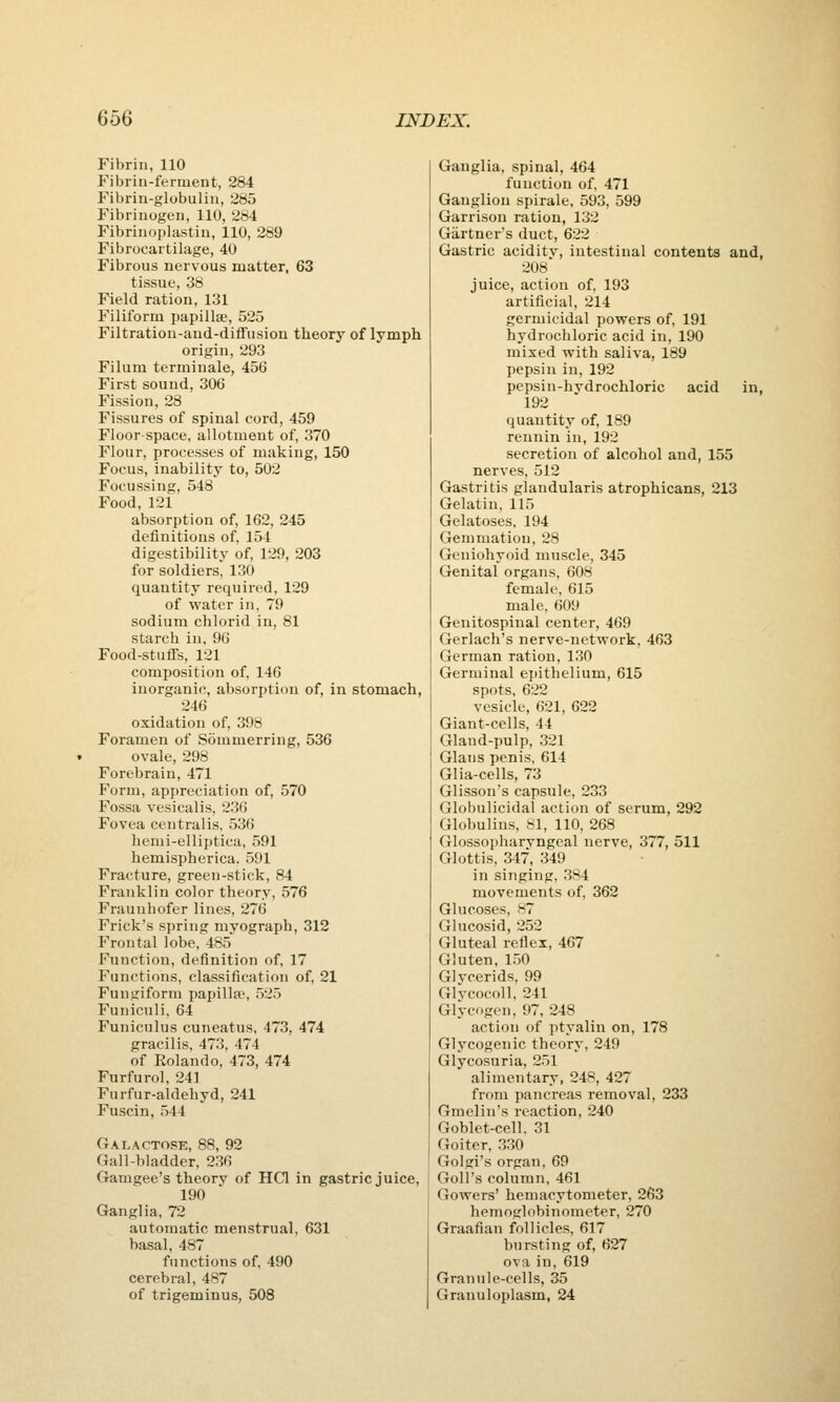 Fibrin, 110 Fibriu-ferment, 284 Fibrin-globulin, 285 Fibrinogen, 110, 284 Fibrinoplastin, 110, 289 Fibrocartilage, 40 Fibrous nervous matter, 63 tissue, 38 Field ration, 131 Filiform papillae, 525 Filtration-and-diffusion theory of lymph origin, 293 Filum terminale, 456 First sound, 306 Fission, 28 Fissures of spinal cord, 459 Floor-space, allotment of, 370 Flour, processes of making, 150 Focus, inability to, 502 Focussing, 548 Food,121 absorption of, 162, 245 definitions of, 154 digestibility of, 129, 203 for soldiers, 130 quantity required, 129 of water in, 79 sodium chlorid in, 81 starch in, 96 Food-stuflfs, 121 composition of, 146 inorganic, absorption of, in stomach, 246 oxidation of, 398 Foramen of Sommerring, 536 ovale, 298 Forebrain, 471 Form, appreciation of, 570 Fossa vesicalis, 236 Fovea centralis, 536 hemi-elliptica, 591 hemispherica. 591 Fracture, green-stick, 84 Franklin color theory, 576 Frauuhofer lines, 276 Frick's spring myograph, 312 F'rontal lobe, 485 Function, definition of, 17 Functions, classification of, 21 Fungiform papillic, 525 Funiculi, 64 Funiculus cuneatus, 473, 474 gracilis, 473, 474 of Rolando, 473, 474 Furfurol, 241 Furfur-aldehyd, 241 Fuscin, 544 Galactose, 88, 92 Gall-bladder, 236 Gamgee's theory of HCl in gastric juice, 190 Ganglia, 72 automatic menstrual, 631 basal, 487 functions of, 490 cerebral, 487 of trigeminus, 508 Ganglia, spinal, 464 function of, 471 Ganglion spirale, 593, 599 Garrison ration, 132 Gartner's duct, 622 Gastric aciditv, intestinal contents and, 208' juice, action of, 193 artificial, 214 germicidal powers of, 191 hydrochloric acid in, 190 mixed with saliva, 189 pepsin in, 192 pepsin-hydrochloric acid in, 192 quantity of 189 rennin in, 192 secretion of alcohol and, 155 nerves, 512 Gastritis glandularis atrophicans, 213 Gelatin, 115 Gelatoses, 194 Gemmation, 28 Geniohyoid muscle, 345 Genital organs, 608 female, 615 male, 609 Genitospinal center, 469 Gerlach's nerve-network, 463 German ration, 130 Germinal epithelium, 615 spots, 622 vesicle, 621, 622 Giant-cells, 44 Gland-pulp, 321 Glaus penis, 614 Glia-cells, 73 Glisson's capsule, 233 Globulicidal action of serum, 292 Globulins, 81, 110, 268 Glossopharyngeal nerve, 377, 511 Glottis, 347, 349 in singing. 384 movements of, 362 Glucoses, 87 Glucosid, 252 Gluteal reflex, 467 Gluten, 150 Glycerids, 99 Glycocoll, 241 Glycogen, 97, 248 action of ptyalin on, 178 Glycogenic theory, 249 Glycosuria, 251 alimentary, 248, 427 from pancreas removal, 233 Gmelin's reaction, 240 Goblet-cell. 31 Goiter, 330 Golgi's organ, 69 Goll's column, 461 Gowers' hemacytometer, 263 hemoglobinomcter, 270 Graafian follicles, 617 bursting of, 627 ova in, 619 Granule-cells, 35 Granuloplasm, 24