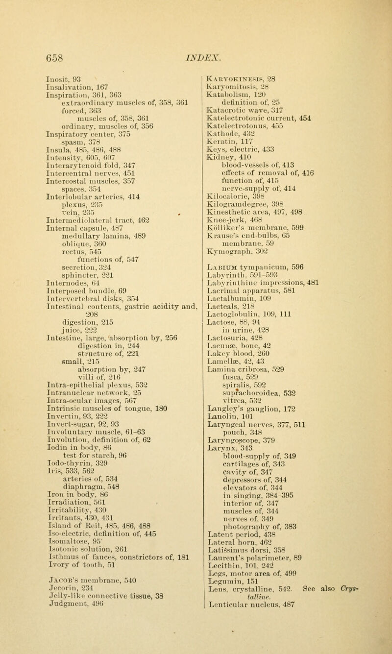 Iiiosit, 93 Insalivation, 167 Inspiration, 361, 363 extraordinary muscles of, 358, 361 forced, 363 muscles of, 358, 361 ordinary, muscles of, 356 Inspiratory center, 375 spasm, 378 Insula, 485, 486, 488 Intensity, 605, 607 Interarytenoid fold, 347 Intercentral nerves, 451 Intercostal muscles, 357 spaces, 354 Interlobular arteries, 414 plexus, 235 rein, 235 , Intermediolateral tract, 462 Internal capsule, 487 medullary lamina, 489 oblique, 360 rectus, 545 functions of, 547 secretion, 324 sphincter, 221 Internodes, 64 Interposed bundle. 69 Interverteliral disks, 354 Intestinal contents, gastric acidity and, 208 digestion, 215 juice, 222 Intestine, large,'absorption by, 256 digestion in, 244 structure of, 221 small, 215 absorption by, 247 villi of, 216 Intra-epithelial plexus, 532 Intranuclear network, 25 lutra-ocular images, 567 Intrinsic muscles of tongue, 180 Invertin, 93, 222 Invert-sugar, 92, 93 Involuntary muscle, 61-63 Involution, definition of, 62 lodin in body, 86 test for starch, 96 lodo-thyrin, 329 Iris, 533, 562 arteries of, 534 diaphragm, 548 Iron in body, 86 Irradiation, 561 Irritability, 430 Irritants, 430, 431 Island of Eeil, 485, 486, 488 Iso-electric, definition of, 445 Isomaltose, 95' Isotonic solution, 261 Isthmus of fauces, constrictors of, 181 Ivory of tooth, 51 Jacob's membrane, .540 Jecorin, 234 Jelly-like connective tissue, 38 Judgment, 496 Karvokinksis, 28 Karyoniitosis, 28 Katabolism, 120 definition of, 25 Katacrotic wave, 317 Katelectrotonic current, 454 Katelectrotonus, 455 Kathode, 432 Keratin, 117 Keys, electric, 433 Kidney, 410 blood-vessels of, 413 eli'ects of removal of, 416 function of, 415 nerve-supply of, 414 Kilocalorie, 398 Kilogramdegree, 398 Kinesthetic area, 497, 498 Knee-jerk, 468 Kolliker's membrane, 599 Krause's end-bulbs, 65 membrane, 59 Kymograph, 302 Labium tympanicum, 596 Labyrinth. 591-593 Labyrinthine impressions, 481 Lacrimal apparatus, 581 Lactalbumin, 109 Lacteals, 218 Lactoglobulin, 109, 111 Lactose, 88, 94 in urine, 428 Lactosuria, 428 Lacunse, bone, 42 Lakev blood, 260 Lamellae, 42, 43 Lamina cribrosa, .529 fusca, 529 spiralis, 592 suprachoroidea, 532 vitrea, .5.32 Langlcy's ganglion, 172 Lanolin, 101 Laryngeal nerves, 377, 511 pouch, 348 Laryngoscope, 379 Larynx, ,343 blood-supply of. 349 cartilages of, 343 cavity of, 347 depressors of, .344 elevators of, 344 in singing, 384-395 interior of. 347 muscles of. 344 nerves of. 349 photography of, 383 Latent period, 438 Lateral born, 462 LatiSsimus dorsi, 3.58 Laurent's polarimeter, 89 Lecithin, 101, 242 Legs, motor area of, 499 Legumin, 151 Lens, crystalline, 542. See also Crys- tnllirie. Lenticular nucleus, 487