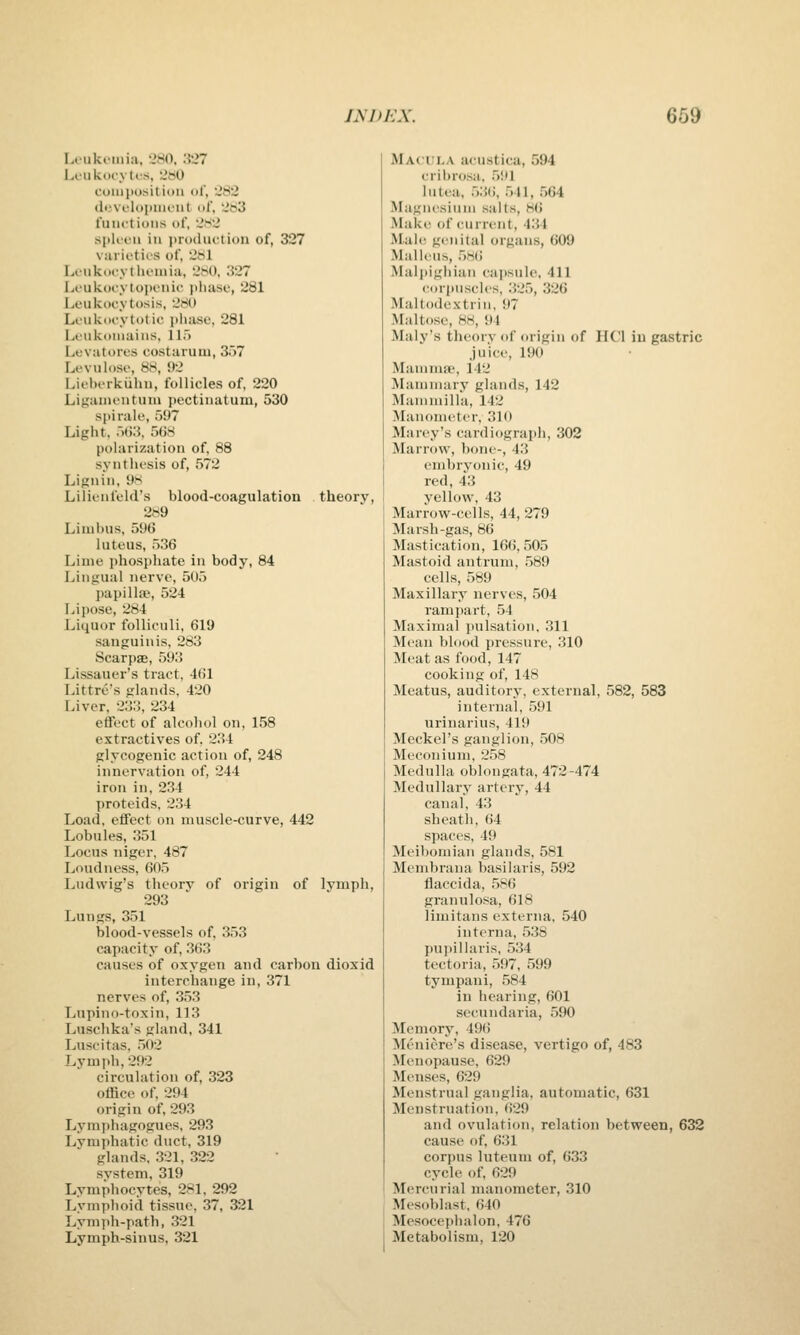 I}iJ)KX. 669 lAUiki-inia, 'AMO, :{27 Loiik<trvti's, UbO coiiipositiini ol, 282 (luvi'lopmout ol', 2b3 fuiu'tions of, 2S2 spli-cii ill i>ru(liiction of, 327 v;irii'tirs of, 2t<l Lcnkocytlu'iuia, 2H), ;{27 Loukocytopenic iiliase, 281 Leukocytosis, 280 Loukocytotic phase, 281 Leukoiiiains, 115 Levatores costarum, 3r)7 Levuloso, 88, 92 Lii'lH-rkiihu, follicles of. 220 Liganu'iituni pectinatum, 530 spirale, 597 Light, 5G3, 5()8 polarization of, 88 synthesis of, 572 Lignin, 98 Lilienfeld's blood-coagulation theory, 289 Limbus, 596 luteus, 536 Lime phosjihate in body, 84 Lingual nerve, 5U5 j)apill!P, 524 Li pose, 284 Liquor folliculi, 619 sanguinis, 283 Scarpse, 593 Lissauer's tract, 461 Littre's glands, 420 Liver, 233, 234 effect of alcohol on, 158 extractives of. 234 glycogenic action of, 248 innervation of, 244 iron in, 234 proteids. 234 Load, effect on muscle-curve, 442 Lobules, 351 Locus niger, 487 Loudness, 605 Ludwig's theorv of origin of lymph, 293 Lungs, 351 blood-vessels of, 353 capacity of, 363 causes of oxygen and carbon dioxid interchange in, 371 nerves of, 35.3 Lupino-toxin, 113 Luschka's gland, 341 Luscitas, 5(t2 Lymph, 292 circulation of, 323 office of, 294 origin of, 293 Lymphagogues, 293 Lymphatic duct, 319 glands, 321, 322 system, 319 Lymphocytes, 281, 292 Lvniphoid tissue, 37, 321 Lymph-path, 321 Lymph-sinus, 321 Macula acustica, 594 cribrosa, 591 lutea, 53(5, .541, .564 Magnesium salts, 8(> Make of current, 434 Mall! genital organs, 609 Malleus, .586 Malpighian cajjsule. 411 (M)rpuscles, 325, 326 Maltodextrin, 97 Maltose, 88, 94 Maly's theory of origin of HCl in gastric juice, 190 Mamma', 142 Mammary glands, 142 Mammilla, 142 Manometer, 310 Marey's cardiograph, 302 Marrow, bone-, 43 embryonic, 49 red, 43 yellow, 43 Marrow-cells, 44, 279 Marsh-gas, 86 Mastication, 166, ,505 Mastoid antrum, ,589 cells, 589 Maxillary nerves, 504 ramjiart, .54 Maximal jiulsation, 311 Mean blood pressure, 310 Meat as food, 147 cooking of, 148 Meatus, auditory, external, 582, 583 internal, 591 urinarius, 419 Meckel's ganglion, 508 Meconium, 258 Medulla oblongata, 472-474 Medullary artery, 44 canal, 43 sheath, 64 s]iac(s. 49 Meibomian glands. 581 Membrana basilaris, 592 flaccida, 586 granulosa, 618 limitans externa, 540 interna, ,538 pupillaris, 534 tectoria, 597, 599 tympani, .584 in hearing, 601 secundaria, ,590 Memory, 496 Meniere's disease, vertigo of, 483 Menopause, 629 Menses, 629 Menstrual ganglia, automatic, 631 Menstruation, 629 and ovulation, relation between, 632 cause of, 631 corpus luteum of, 633 cycle of, 629 Mercurial manometer, 310 Mesoblast, 640 Mesocephalon, 476 Metabolism, 120