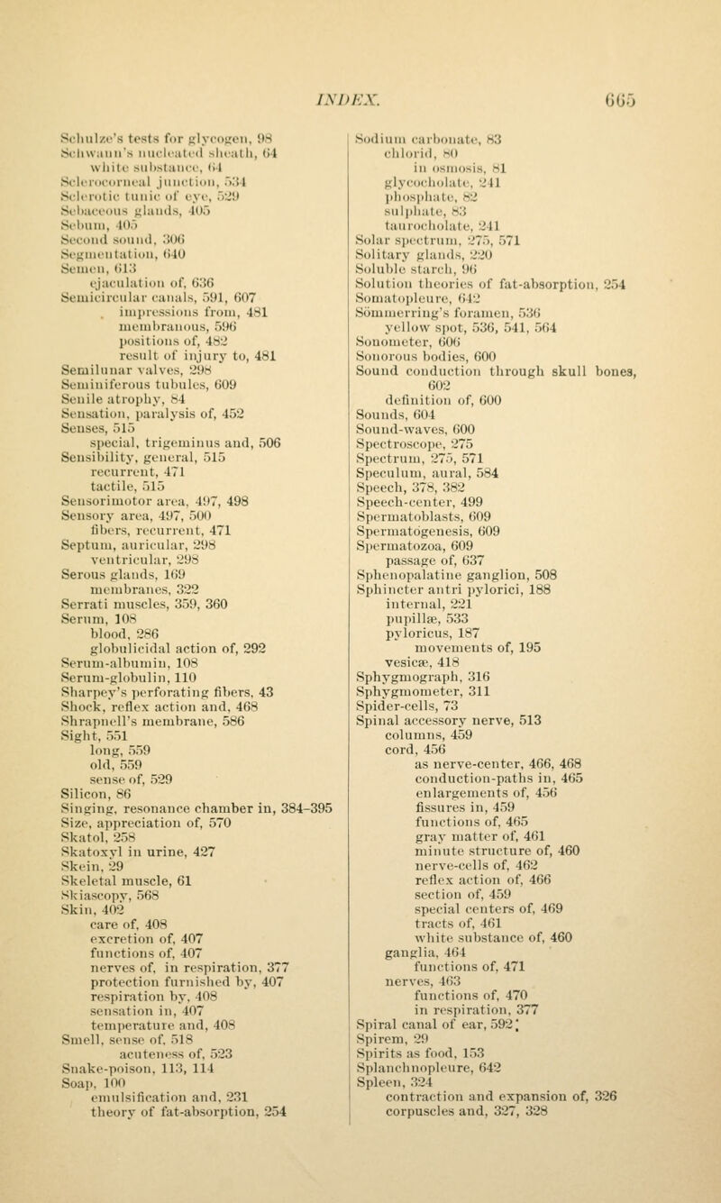 Scliiilzi-'s tests for {ilycofieii, 98 Scliwaun's miclfiiti-<l slu-atli, (J4 white siil)slaii<'i', (i4 SoliTiicoriical jmictidii, .>.'! J Sflfidtic tiiiiii' of ovc, .)-J'J Sfhat'cuiis {ilauds, -lUo Sebum, 40o Second sound, 306 Sefiini'Utation, ()40 Semen, til.'5 ejaculation of, G36 Semicircular canals, 591, 607 . impressions from, 481 membranous, 596 I)ositions of, 48J result of injury to, 481 Semilunar valves, 29H Seminiferous tubules, 609 Senile atrophy, 84 Seusutiou, paralysis of, 452 Senses, 515 special, trigeminus and, 506 Sensibility, general, 515 recurrent, 471 tactile, 515 Sensorimotor area, 497, 498 Sensory an^a, 497, 500 fibers, recurrent, 471 Septum, auricular, 298 ventricular, 298 Serous glands, 169 membranes, 322 Serrati muscles, 359, 360 Serum, 108 blood, 286 globulicidal action of, 292 Serum-albumin, 108 Serum-globulin, 110 Sharpey's perforating fibers, 43 Shock, reflex action and, 468 Shrapnell's membrane, 586 Sight, 551 long, 559 old, 559 sense of, 529 Silicon, 86 Singing, resonance chamber in, 384-395 Size, appreciation of, 570 Skatol, 258 Skatoxvl in urine, 427 Skein, 29 Skeletal muscle, 61 Skiascopy, 568 Skin. 402 care of, 408 excretion of, 407 functions of, 407 nerves of. in respiration, 377 protection furnislied by, 407 respiration by, 408 sensation in, 407 temperature and, 408 Smell, sense of. 518 acuteni'ss of. 523 Snake-poison, 113, 114 Soap. 100 emulsification and, 231 theory of fat-absorption, 254 Sodium carbonate, 83 chlorid, HO in osmosis, 81 glycocholate, 241 ]iliosi)liatt\ H2 sulj)hate, 83 taurocholate, 241 Solar si)ectrum, 275, 571 Solitary glands, 220 Solul)le starch, 9(i Solution theories of fat-absorption, 254 Somatopleure, 642 Sommerring's foramen, 536 yellow spot, 536, 541, 564 Sonometer, 606 Sonorous bodies, 600 Sound conduction through skull bones, 602 definition of, 600 Sounds, 604 Sound-waves, 600 Spectro.scope, 275 Spectrum, 275, 571 Speculum, aural, 584 Speech, 378, 382 Speech-center, 499 Spermatoblasts, 609 Spermatogenesis, 609 Spermatozoa, 609 passage of, 637 Sphenopalatine ganglion, 508 Sphincter antri pyloric!, 188 internal, 221 pupillse, 533 pyloricus, 187 movements of, 195 vesicffi, 418 Sphygmograph, 316 Sphygmometer, 311 Spider-cells, 73 Spinal accessory nerve, 513 columns, 459 cord, 456 as nerve-center, 466, 468 conduction-paths in, 465 enlargements of, 456 fissures in, 459 functions of, 465 gray matter of, 461 minute structure of, 460 nerve-cells of, 462 reflex action of, 466 section of, 459 special centers of, 469 tracts of, 461 white substance of, 460 ganglia, 464 functions of, 471 nerves, 4G3 functions of, 470 in respiration, 377 Spiral canal of ear, 5921 Spirem, 29 Spirits as food, 153 Splanchnopleure, 642 Spleen, 324 contraction and expansion of, 326 corpuscles and, 327, 328