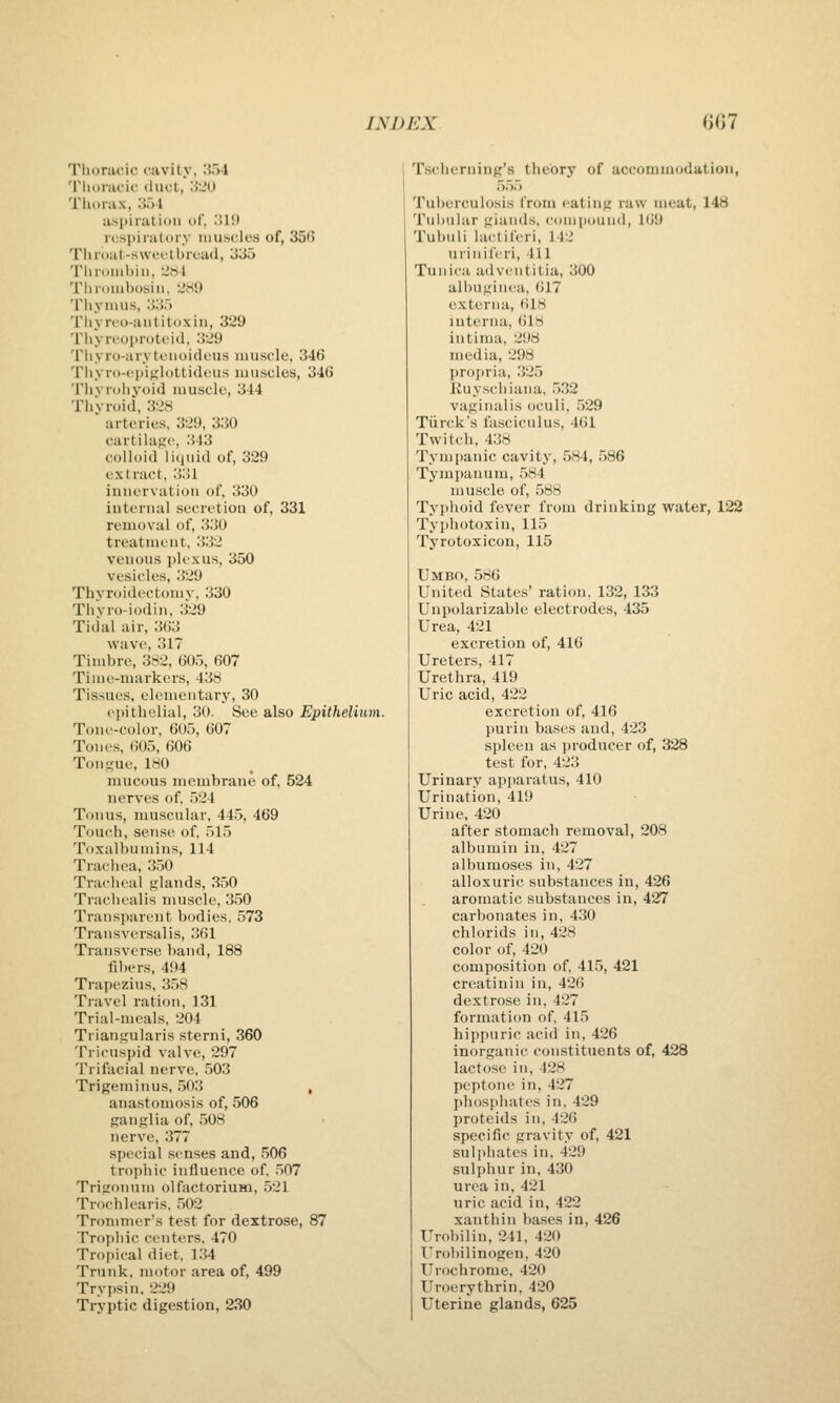 Tlioracic i-avity, 'i~>l 'riiDrai'ic duct, '-i'M Tliorax, o.)! aspiration of, 'Mi) respiratory muscles of, 35t) Til rout-swfftbrcad, 335 'riiriiiiihiii, :JiSl Tlnouihusiii. 'JiSy Thymus, 33.'> Thyroo-aiititoxiii, 329 Tiiyrt'oproti'ltl, '\'29 Thyro-arytc'iioideus muscle, 346 Thyro-cpiglottidcus muscles, 346 TilV rollj-oid muscle, 344 Thyroid, 328 arteries, 329, 330 cartilage, 343 colloid liquid of, 329 extract, 331 innervation of, 330 internal secretioa of, 331 removal of, 330 treatment, 332 venous plexus, 350 vesicles, 329 Thvroidectomv, 330 Thvro-iodin, 329 Tidal air, 363 wave, 317 Timbre, 382, 605, 607 Tiiiie-uiarkei's, 438 Tissues, elementary, 30 epithelial, 30. See also Epithelium. Tone-color, 605, 607 Tones, 605, 606 Tongue, 180 mucous membrane of, 524 nerves of. 524 Tonus, muscular, 445, 469 Touch, sense of, 515 Toxalbumins, 114 Trachea, 350 Tracheal glands, .350 Trachealis muscle, 350 Transparent bodies, 573 Transversalis, 361 Transverse band, 188 fillers, 494 Trapezius, 358 Travel ration, 131 Trial-meals, 204 Triangularis sterni, 360 Tricuspid valve, 297 Trifacial nerve, 503 Trigeminus, ,503 , anastomosis of, 506 ganglia of, 508 nerve, 377 special senses and, 506 trojjhic influence of, 507 Trii.'onum olfactorium, 521 Trocblearis, 502 Tronimer's test for dextrose, 87 Trojihic centers, 470 Tropical diet, 134 Trunk, motor area of, 499 Trypsin. 229 Tryptic digestion, 230 Tseherning's theory of accommodation, .5.55 Tuberculosis from eating raw meat, 148 Tubular giands, compound, 169 Tubuli lactiferi, 142 urinil'eri, 411 Tunica a<lventitia, 300 albugiiiea, 617 externa, 618 interna, 618 intima, 298 media, 298 projiria, .325 Ruyscbiaiia, 532 vaginalis oculi, 529 Tiirck's fasciculus, 461 Twitch, 438 Tympanic cavity, 584, 586 Tymi)anum, .584 muscle of, 588 Typhoid fever from drinking water, 122 Typhotoxin, 115 Tyrotoxicon, 115 Umbo, 586 United States' ration. 132, 133 Unpolarizable electrodes, 435 Urea, 421 excretion of, 416 Ureters, 417 Urethra, 419 Uric acid, 422 excretion of, 416 purin bases and, 423 spleen as producer of, 328 test for, 423 Urinary apparatus, 410 Urination, 419 Urine, 420 after stomach removal, 208 albumin in, 427 albumoses in, 427 alloxuric substances in, 426 aromatic substances in, 427 carbonates in, 4.30 chlorids in, 428 color of, 420 composition of, 415, 421 creatinin in, 426 dextrose in, 427 formation of, 415 hippnric acid in, 426 inorganic constituents of, 428 lactose in, 428 peptone in, 427 phosphiites in, 429 proteids in, 426 specific gravity of, 421 sulphates in, 429 sulphur in, 430 urea in, 421 uric acid in, 422 xanthin bases in, 426 Urobilin, 241, 420 Urobilinogen. 420 Urochrome. 420 Uroerythrin, 420 Uterine glands, 625