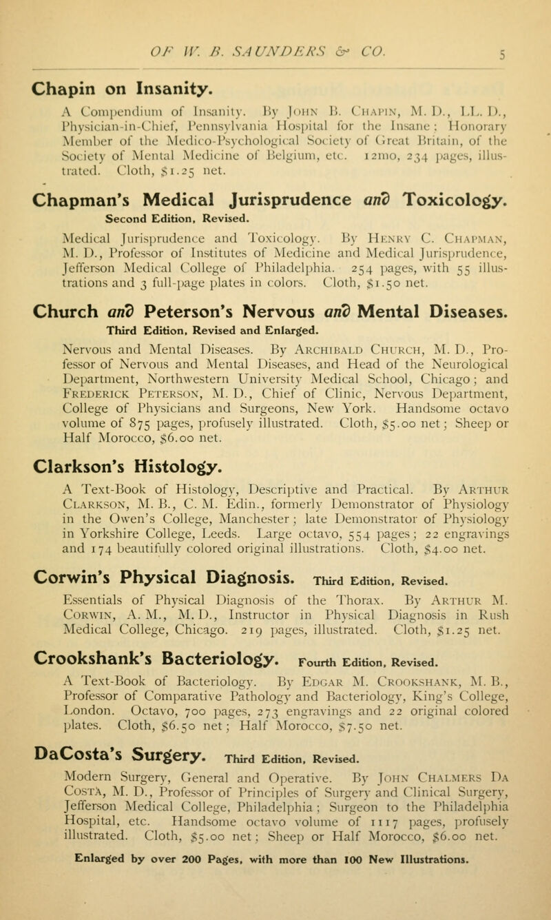 Chapin on Insanity. A Compendiuiii of Insanity. By John 15. Chapin, M. I)., LI.. D., Physician-in-Chief, Pennsylvania Hospital for the Insane : Honorary Member of the Aledito-Psychological Society of (ireat Britain, of the Society of Menial Medicine of Belgium, etc. i2mo, 234 jjages, illus- trated. Cloth, Si-^5 iiet. Chapman's Medical Jurisprudence and Toxicology. Second Edition. Revised. Medical Jurisprudence and Toxicology. By Henky C. Chapman, M. D., Professor of Institutes of Medicine and Medical Jurisprudence, Jefferson Medical College of Philadelphia. 254 pages, with 55 illus- trations and 3 full-page plates in colors. Cloth, $1.50 net. Church and Peterson's Nervous and Mental Diseases. Third Edition, Revised and Enlskrged. Nervous and Mental Diseases. By Archibald Church, M. D., Pro- fessor of Nervous and Mental Diseases, and Head of the Neurological Department, Northwestern University Medical School, Chicago; and Frederick Peterson, M. D., Chief of Clinic, Nervous Department, College of Physicians and Surgeons, New York. Handsome octavo volume of 875 pages, profusely illustrated. Cloth, $5.00 net; Sheep or Half Morocco, $6.00 net. Clarkson's Histology. A Text-Book of Histology, Descriptive and Practical. By Arthur Clarkson, M. B., C. M. Edin., formerly Demonstrator of Physiology in the Owen's College, Manchester; late Demonstrator of Physiology in Yorkshire College, Leeds. Large octavo, 554 pages; 22 engravings and 174 beautifully colored original illustrations. Cloth, $4.00 net. Corwin*s Physical Diagnosis. Third Edition, Revised. Essentials of Physical Diagnosis of the Thorax. By Arthur M. Corwin, A.m., M. D., Instructor in Physical Diagnosis in Rush Medical College, Chicago. 219 pages, illustrated. Cloth, $1.25 net. Crookshank's Bacteriology. Fourth Edition, Revised. A Text-Book of Bacteriology. By Edgar M. Croorshank, M. B., Professor of Comparative Pathology and Bacteriology, King's College, London. Octavo, 700 pages, 273 engravings and 22 original colored plates. Cloth, $6.50 net; Half Morocco, S7.50 net. DaCosta's Surgery. Third Edition, Revised. Modern Surgerj^ General and Operative. By John Chalmers Da CostX, M. D., Professor of Principles of Surgery and Clinical Surgery, Jefferson Medical College, Philadelphia ; Surgeon to the Philadelphia Hospital, etc. Handsome octavo volume of 1117 pages, profusely illustrated. Cloth, $5.00 net; Sheep or Half Morocco, $6.00 net. Enleu^ed by over 200 Pages, with more than 100 New Illustrations.