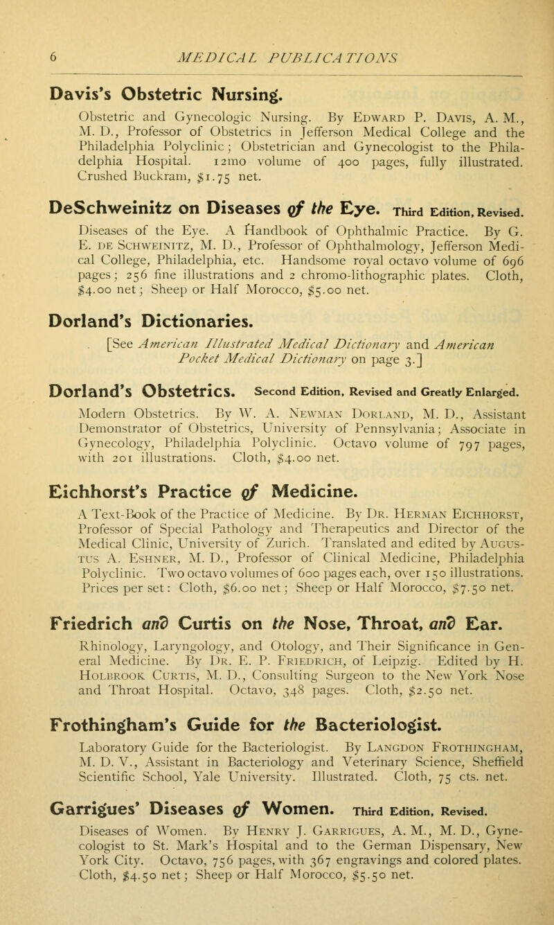 Davis's Obstetric Nursing. Obstetric and Gynecologic Nursing. By Edward P. Davis, A. M., M. D., Professor of Obstetrics in Jefferson Medical College and the Philadelphia Polyclinic; Obstetrician and Gynecologist to the Phila- delphia Hospital. i2mo volume of 400 pages, fully illustrated. Crushed Buckram, $1.75 net. DeSchweinitz on Diseases qf the Eye. Third Edition. Revised. Diseases of the Eye. A Handbook of Ophthalmic Practice. By G. E. DE ScHWEiNiTZ, M. D., Profcssor of Ophthalmology, Jefferson Medi- cal College, Philadelphia, etc. Handsome royal octavo volume of 696 pages; 256 fine illustrations and 2 chromo-lithographic plates. Cloth, ^4.00 net; Sheep or Half Morocco, ^5.00 net. Dorland's Dictionaries. [See American Illustrated Medical Dictionary and American Pocket Medical Dictionary on page 3.] Dorland*S Obstetrics. second Edition, Revised and Greatly Enlarged. Modern Obstetrics. By W. A. Newman Dorland, M. D., Assistant Demonstrator of Obstetrics, University of Pennsylvania; Associate in Gynecology, Philadelphia Polyclinic. Octavo volume of 797 pages, with 201 illustrations. Cloth, $4.00 net. Eichhorst*s Practice qf Medicine. A Text-Ik)ok of the Practice of Medicine. By Dr. Herman Eichhorst, Professor of Special Pathology and Therapeutics and Director of the Medical Clinic, University of Zurich. Translated and edited by Augus- tus A. EsHNER, M. D., Professor of Clinical Medicine, Philadelphia Polyclinic. Two octavo volumes of 600 pages each, over 150 illustrations. Prices per set: Cloth, $6.00 net; Sheep or Half Morocco, $7.50 net. Friedrich and Curtis on the Nose, Throat, and Ear. Rhinology, Laryngology, and Otology, and Their Significance in Gen- eral Medicine. By Dr. E. P. Friedrich, of Leipzig. Edited by H. HoLBROOK Curtis, M. D., Consulting Surgeon to the New York Nose and Throat Hospital. Octavo, 348 pages. Cloth, $2.50 net. Frothingham's Guide for the Bacteriolo§>ist. Laboratory Guide for the Bacteriologist. By Langdon Frothingham, M. D. v.. Assistant in Bacteriology and Veterinary Science, Sheffield Scientific School, Yale L'^niversity. Illustrated. Cloth, 75 cts. net. Garri|(ues* Diseases qf Women. Third Edition, Revised. Diseases of Women. By Henry J. Garrigues, A. M., M. D., Gyne- cologist to St. Mark's Hospital and to the German Dispensary, New York City. Octavo, 756 pages, with 367 engravings and colored plates. Cloth, $4.50 net; Sheep or Half Morocco, $5.50 net.
