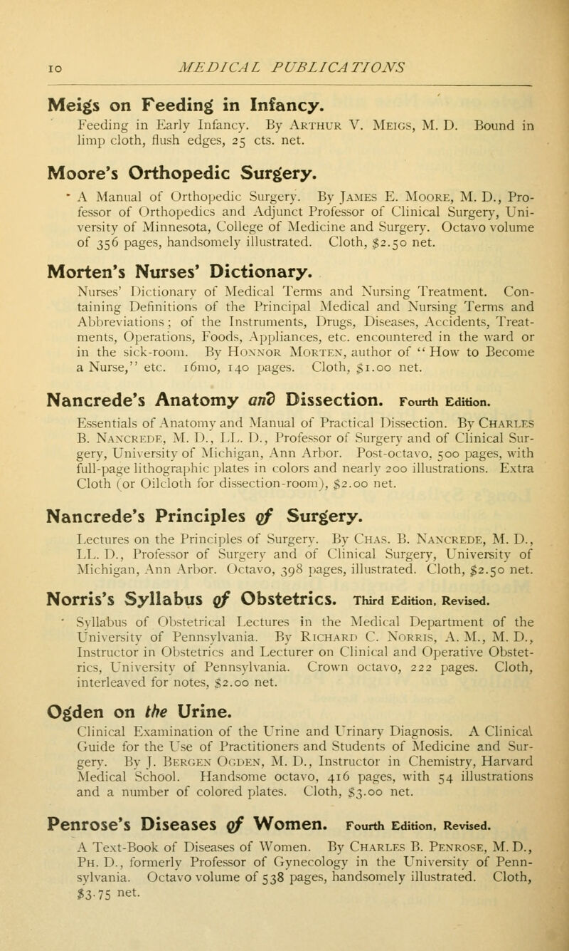 Meigs on Feeding in Infancy. Feeding in Early Infancy. By Arthur V. Meigs, M. D. Bound in limp cloth, flush edges, 25 cts. net. Moore's Orthopedic Surgery. • A Manual of Orthopedic Surgery. By James E. Moore, M. D., Pro- fessor of Orthopedics and Adjunct Professor of Clinical Surgery, Uni- versity of Minnesota, College of Medicine and Surgery. Octavo volume of 356 pages, handsomely illustrated. Cloth, $2.50 net. Morten's Nurses' Dictionary. Nurses' Dictionary of Medical Terms and Nursing Treatment. Con- taining Definitions of the Principal Medical and Nursing Terms and Abbreviations; of the Instruments, Drugs, Diseases, Accidents, Treat- ments, Operations, Foods, Appliances, etc. encountered in the ward or in the sick-room. By Hoxxor Morten, author of How to Become a Nurse, etc. i6mo, 140 pages. Cloth, $1.00 net. Nancrede's Anatomy and Dissection. Fourth Edition. Essentials of Anatomy and Manual of Practical Dissection. By Charles B. Nancrede, M. D., LL. D., Professor of Surgery and of Clinical Sur- gery, University of Michigan, Ann Arbor. Post-octavo, 500 pages, with full-page lithographic plates in colors and nearly 200 illustrations. Extra Cloth (or Oilcloth for dissection-room), $2.00 net. Nancrede's Principles qf Surgery. Lectures on the Principles of Surgery. By Chas. B. Nancrede, M. D., LL. D., Professor of Surgery and of Clinical Surgery, Univereity of Michigan, Ann Arbor. Octavo, 398 pages, illustrated. Cloth, $2.50 net. Norris's Syllabus cf Obstetrics. Third Edition, Revised. ' Syllabus of Obstetrical Lectures jn the Medical Department of the University of Pennsylvania. By Richard C. Norris, A. M., M. D., Instructor in Obstetrics and Lecturer on Clinical and Operative Obstet- rics, University of Pennsylvania. Crown octavo, 222 pages. Cloth, interleaved for notes, $2.00 net. Ogden on the Urine. Clinical Examination of the L'rine and Urinary Diagnosis. A Clinical Guide for the L^se of Practitioners and Students of ^ledicine and Sur- gery. By J. Bergen Ooden, M. D., Instructor in Chemistry, Harvard Medical School. Handsome octavo, 416 pages, with 54 illustrations and a number of colored plates. Cloth, S3.00 net. Penrose's Diseases qf Women. Fourth Edition. RevUed. A Text-Book of Diseases of Women. By Charles B. Penrose, M. D., Ph. D., formerly Professor of Gynecology in the LTniversity of Penn- sylvania. Octavo volume of 538 pages, handsomely illustrated. Cloth, $3.75 net.