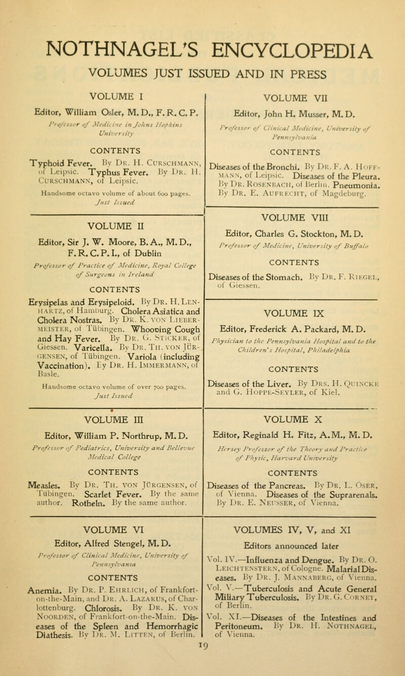 VOLUMES JUST ISSUED AND IN PRESS VOLUME I Editor, William Osier, M. D., F. R. C. P. I'to/isicr of Medicine in Johns //o/>k-ins University CONTENTS Typhoid Fever. Hv l)u. II. Curschmann, c'l l.tip^ic. Typhus Fever. By Ur. H. Curschmann, of l.eipsic. Handsome octavo volume of about 600 pages. Just Issued VOLUME VII Editor, John H. Musser, M. D. /'ro/essor 0/ Clinical Medicine, University 0/ Pennsylvania CONTENTS Diseases of the Bronchi. 15y Hk. I. A. Hi.i 1 - MANN, of ixip^ic. Diseases of the Pleura. ]iy Dr. Rosknijach, oMierlin. Pneumonia. lly Dr. E. Aufrecht, of Magdeluirg. VOLUME II Editor, Sir J. W. Moore, B. A., M. D., F.R.C.P.L, of Dublin Pro/essor 0/ Practice 0/ Medicine, Royal College of Surgeons in Ireland CONTENTS Erysipelas and Erysipeloid. By Dr. H.Lr.N- II \K iz, of llauii>uig. Cholera Asiatica and Cholera Nostras. By Dr. K. von I.ii.f.kr- MiJSTKK, ol rubinfjen. Whoooing Cough and Hay Fever. By Dk. (■• Sm kir. of Giessen. Varicella. By Dr. Tii. von JUR- c.ENSEN, of Tiibincren. Variola (including Vaccination). Bv Dr. H. Immermann, of Basle. Handsome octavo volume of over 700 pages. Just Issued VOLUME VIII Editor, Charles G. Stockton, M. D. Pro/essor 0/ Medicine, University 0/ Buffalo CONTENTS Diseases of the Stomach. By Dk. F. Riigei., ul tliesseu. VOLUME IX Editor, Frederick A. Packard, M. D. Physician to the Pennsylvania Hospital and lo the Children's Hospital, Philadelphia CONTENTS Diseases of the Liver. By Drs. H. Quincke ami (;. lliirPK-Sr.YLER, of Kiel. VOLUME m Editor, William P. Northrup, M. D. Pro/essor 0/ Pediatrics, University and Belle-me Medical College CONTENTS Measles. By Dr. T)i. von Jurcensen, of 'iiibinrjen. Scarlet Fever. By the same author. Rotheln. By tlie same author. VOLUME X Editor, Reginald H. Fitz, A.M., M. D. Hcrsey Pro/essor 0/ the Theory and Practice 0/ Physic, Harvard University CONTENTS Diseases of the Pancreas. B.y Dr. T,. Oser, of \ ienna. Diseases of the Suprarenals. r.y I)r. E. Neusser, of \'ieniia. VOLUME VI Editor, Alfred Stengel, M. D. Pro/essor 0/ Clinical Medicine, Uniz'crsity 0/ Pennsyhania CONTENTS Anemia. By Dr. P. Ehri.ich, of Frankfort- on-the-Main, and Dr. A. Lazarus,of Chai- lottenburg. Chlorosis. By Dr. K. von Nookden, of Frankfott-on-the-Main. Dis- eases of the Spleen and Hemorrhagic Diathesis. Bv Iir. M. I.rrri n, of Ikrlin. VOLUMES rV, V, and XI Editors announced later .'oL IV.—Influenza and Dengue. By Dr. O. Leichtenstern, of Cologne. MalarialDis- eases. By Dr. J- Mannaherc, of \ ienna. ■o'- ^ —Tuberculosis and Acute General Miliary Tuberculosis. B.y Dr. (.. d irnic'i , of Berlin. 'ol. XI.—Diseases of the Intestines and Peritoneum. By Dr. 11. IS'othnagel, of \'ienna.