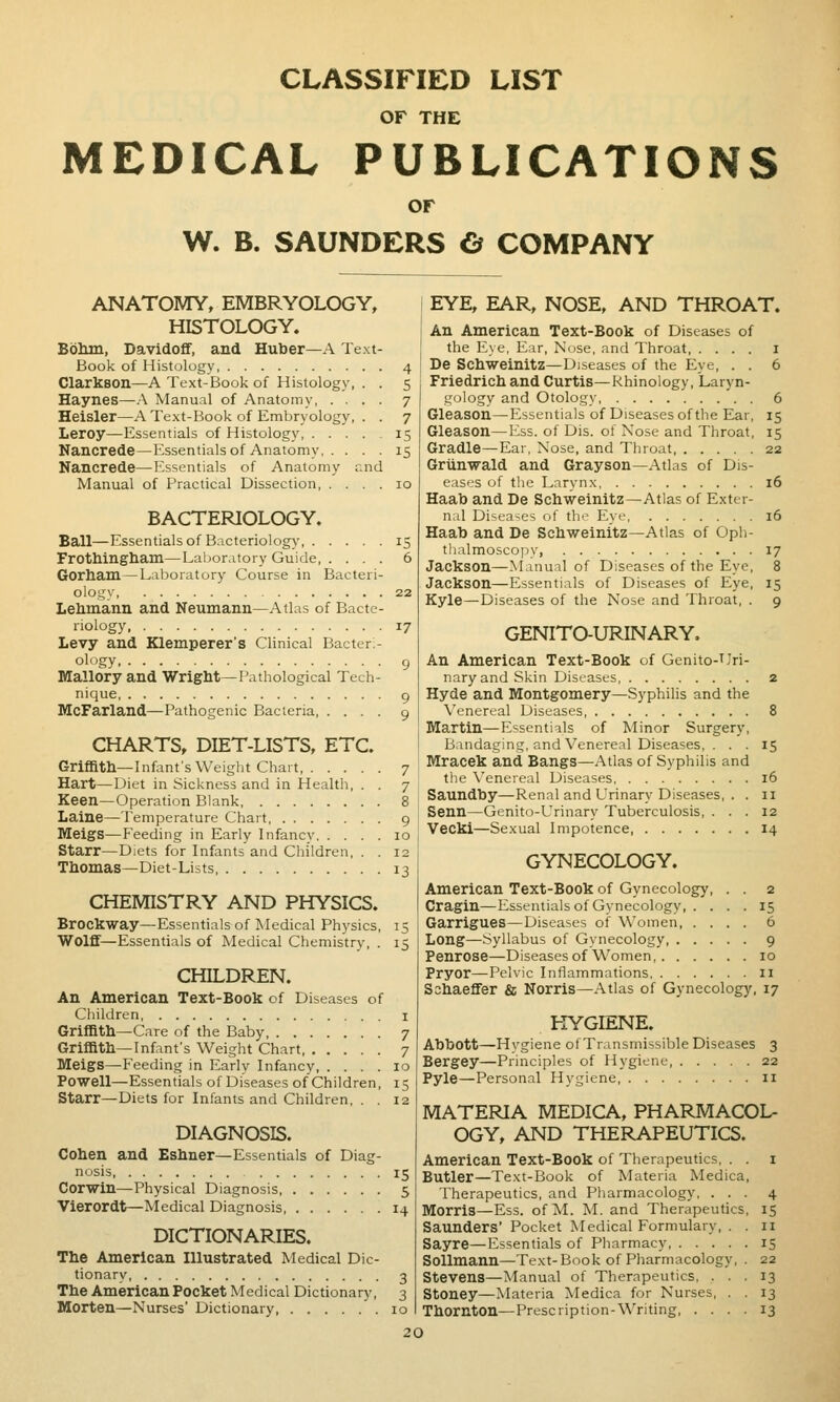 CLASSIFIED LIST OF THE MEDICAL PUBLICATIONS or W. B. SAUNDERS O COMPANY ANATOMY, EMBRYOLOGY, HISTOLOGY. Bohm, Davidoff, and Huber—A Text- Book of Histology, Clarkson—A Text-Book of Histology, . . Haynes—A Manual of Anatomy Heisler—A Text-Book of Embryology, . . Leroy—Essentials of Histology Nancrede—Essentials of Anatomy Nancrede—Essentials of Anatomy and Manual of Practical Dissection BACTERIOLOGY. Ball—Essentials of Bacteriology FrotMngbain—Laboratory Guide Gorham—Laboratory Course in Bacteri- ology Leliina,nn and Neumann—Atlas of Bacte- riology, Levy and Klemperer's Clinical Bacter;- ology Mallory and Wriglit—Pathological Tech- nique, McFarland—Pathogenic Bacteria CHARTS, DIET-LISTS, ETC. Griffith—Infant's Weight Chart, Hart—Diet in Sickness and in Healtli, . . Keen—Operation Blank Laine—Temperature Chart Meigs—Feeding in Early Infancy Starr—Diets for Infants and Children, . . Thomas—Diet-Lists CHEMISTRY AND PHYSICS. Brockway—Essentials of Medical Physics, Wolfif—Essentials of Medical Chemistry, . CHILDREN. An American Text-Book of Diseases of Children Griffith—Care of the Baby Griffith-Infant's Weight Chart Meigs—Feeding in Early Infancy, .... Powell—Essentials of Diseases of Children, Starr—Diets for Infants and Children, . . DIAGNOSIS. Cohen and Eshner—Essentials of Diag- nosis Corwin—Physical Diagnosis, Vierordt—Medical Diagnosis DICTIONARIES. The American Illustrated Medical Dic- tionary The American Pocket Medical Dictionary, Morten—Nurses' Dictionary, 13 15 EYE, EAR, NOSE, AND THROAT. An American Text-Book of Diseases of the Eye, Ear, Nose, and Throat, .... i De Schweinitz—Diseases of the Eye, . . 6 Friedrich and Curtis—Rhinology, Laryn- gology and Otology 6 Gleason—Essentials of Diseases of the Ear, 15 Gleason—Ess. of Dis. of Nose and Throat, 15 Gradle—Ear, Nose, and Throat 22 Griinwald and Grayson—Atlas of Dis- eases of the Larynx 16 Haab and De Schweinitz—Atlas of Exter- nal Diseases of th'^ Eye, 16 Haab and De Schweinitz—Atlas of Oph- thalmoscopy, 17 Jackson—Manual of Diseases of the Eye, 8 Jackson—Essentials of Diseases of Eye, 15 Kyle—Diseases of the Nose and Throat, . 9 GENITO-URINARY. An American Text-Book of Genito-Uri- nary and Skin Diseases 2 Hyde and Montgomery—Syphilis and the Venereal Diseases 8 Martin—Essentials of Minor Surgery, Bandaging, and Venereal Diseases, . . . 15 Mracek and Bangs—Atlas of Syphilis and the Venereal Diseases 16 Saundby—Renal and Urinary Diseases, . . 11 Senn—Genito-Urinary Tuberculosis, ... 12 ■yecki—Sexual Impotence, 14 GYNECOLOGY. American Text-Book of Gynecology, . . 2 Cragin—Essentials of Gynecology 15 Garrigues—Diseases of Women, .... 6 Long—Syllabus of Gynecology 9 Penrose—Diseases of Women 10 Pryor—Pelvic Inflammations 11 S3haeflfer & Norris—Atlas of Gynecology, 17 HYGIENE. Abbott—Hvgiene of Transmissible Diseases 3 Bergey—Principles of Hygiene, 22 Pyle—Personal Hygiene n MATERIA MEDICA, PHARMACOL- OGY, AND THERAPEUTICS. American Text-Book of Therapeutics, . . i Butler—Text-Book of Materia Medica, Therapeutics, and Pharmacology, ... 4 Morris—Ess. of M. M. and Therapeutics, 15 Saunders' Pocket Medical Formulary, . . 11 Sayre—Essentials of Pharmacy 15 Sollmann—Text-Book of Pharmacology, . 22 Stevens—Manual of Therapeutics, ... 13 Stoney—Materia Medica for Nurses, . . 13 Thornton—Prescription-Writing 13