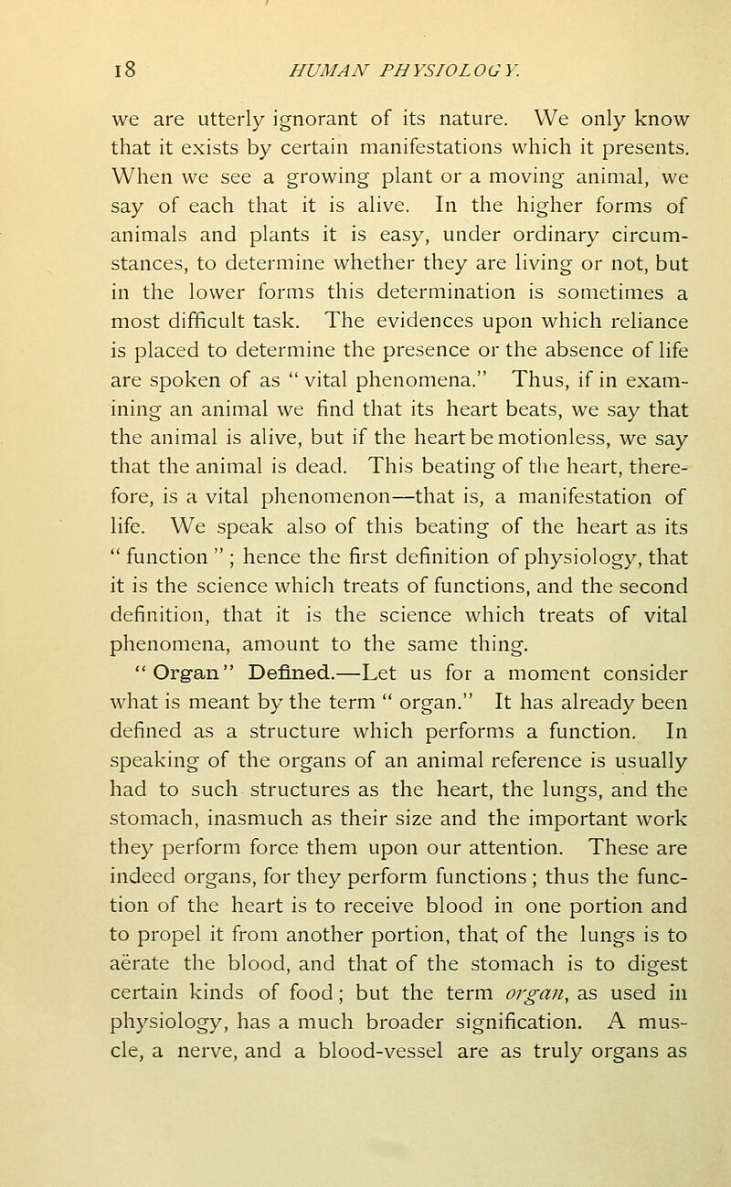 we are utterly ignorant of its nature. We only know that it exists by certain manifestations which it presents. When we see a growing plant or a moving animal, we say of each that it is alive. In the higher forms of animals and plants it is easy, under ordinary circum- stances, to determine whether they are living or not, but in the lower forms this determination is sometimes a most difficult task. The evidences upon which reliance is placed to determine the presence or the absence of life are spoken of as  vital phenomena. Thus, if in exam- ining an animal we find that its heart beats, we say that the animal is alive, but if the heart be motionless, we say that the animal is dead. This beating of the heart, there- fore, is a vital phenomenon—that is, a manifestation of life. We speak also of this beating of the heart as its  function  ; hence the first definition of physiology, that it is the science which treats of functions, and the second definition, that it is the science which treats of vital phenomena, amount to the same thing. Org-an Defined.—Let us for a moment consider what is meant by the term  organ. It has already been defined as a structure which performs a function. In speaking of the organs of an animal reference is usually had to such structures as the heart, the lungs, and the stomach, inasmuch as their size and the important work they perform force them upon our attention. These are indeed organs, for they perform functions ; thus the func- tion of the heart is to receive blood in one portion and to propel it from another portion, that of the lungs is to aerate the blood, and that of the stomach is to digest certain kinds of food; but the term organ, as used in physiology, has a much broader signification. A mus- cle, a nerve, and a blood-vessel are as truly organs as