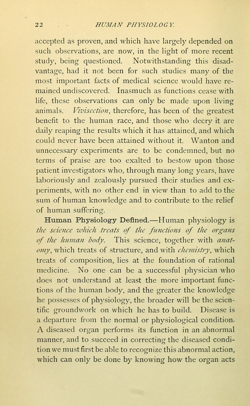 accepted as proven, and which have largely depended on such observations, are now, in the light of more recent study, being questioned. Notwithstanding this disad- vantage, had it not been for such studies many of the most important facts of medical science would have re- mained undiscovered. Inasmuch as functions cease with life, these observations can only be made upon living animals. Vivisection, therefore, has been of the greatest benefit to the human race, and those who decry it are daily reaping the results which it has attained, and which could never have been attained without it. Wanton and unnecessary experiments are to be condemned, but no terms of praise are too exalted to bestow upon those patient investigators who, through many long years, have laboriously and zealously pursued their studies and ex- periments, with no other end in view than to add to the sum of human knowledge and to contribute to the relief of human suffering. Human Physiology Defined.—Human physiology is the science whicJi treats of the fitnctions of the organs of the human body. This science, together with anat- omy, which treats of structure, and with che?nistry, which treats of composition, lies at the foundation of rational medicine. No one can be a successful physician who does not understand at least the more important func- tions of the human body, and the greater the knowledge he possesses of physiology, the broader will be the scien- tific groundwork on which he has to build. Disease is a departure from the normal or physiological condition. A diseased organ performs its function in an abnormal manner, and to succeed in correcting the diseased condi- tion we must first be able to recognize this abnormal action, which can only be done by knowing how the organ acts