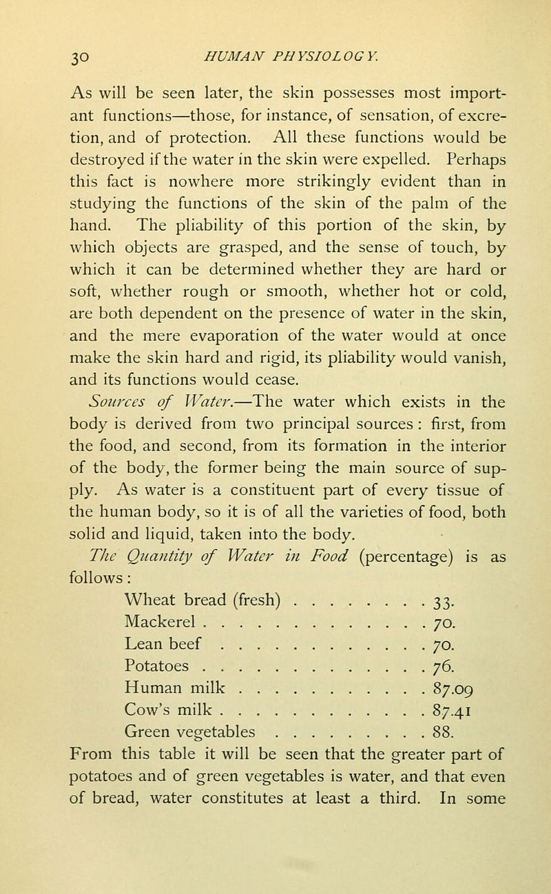 As will be seen later, the skin possesses most import- ant functions—those, for instance, of sensation, of excre- tion, and of protection. All these functions would be destroyed if the water in the skin were expelled. Perhaps this fact is nowhere more strikingly evident than in studying the functions of the skin of the palm of the hand. The pliability of this portion of the skin, by which objects are grasped, and the sense of touch, by which it can be determined whether they are hard or soft, whether rough or smooth, whether hot or cold, are both dependent on the presence of water in the skin, and the mere evaporation of the water would at once make the skin hard and rigid, its pliability would vanish, and its functions would cease. Sources of Watei\—The water which exists in the body is derived from two principal sources : first, from the food, and second, from its formation in the interior of the body, the former being the main source of sup- ply. As water is a constituent part of every tissue of the human body, so it is of all the varieties of food, both solid and liquid, taken into the body. The Quantity of Water in Food (percentage) is as follows: Wheat bread (fresh) 33, Mackerel . . . Lean beef . . Potatoes . . . Human milk . Cow's milk . . Green vegetables 70. 70. 87.09 87.41 88. From this table it will be seen that the greater part of potatoes and of green vegetables is water, and that even of bread, water constitutes at least a third. In some