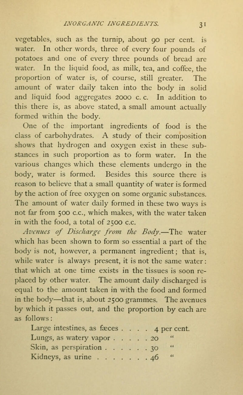 vegetables, such as the turnip, about 90 per cent, is water. In other words, three of every four pounds of potatoes and one of every three pounds of bread are water. In the hquid food, as milk, tea, and coffee, the proportion of water is, of course, still greater. The amount of water daily taken into the body in solid and liquid food aggregates 2000 c. c. In addition to this there is, as abov^e stated, a small amount actually formed within the body. One of the important ingredients of food is the class of carbohydrates. A study of their composition shows that hydrogen and oxygen exist in these sub- stances in such proportion as to form water. In the various changes which these elements undergo in the body, water is formed. Besides this source there is reason to believe that a small quantity of water is formed by the action of free oxygen on some organic substances. The amount of water daily formed in these two ways is not far from 500 c.c, which makes, with the water taken in with the food, a total of 2500 c.c. Avenues of Discharge from the Body.—The water which has been shown to form so essential a part of the body is not, however, a permanent ingredient; that is, while water is always present, it is not the same water : that which at one time exists in the tissues is soon re- placed by other water. The amount daily discharged is equal to the amount taken in with the food and formed in the body—that is, about 2500 grammes. The avenues by which it passes out, and the proportion by each are as follows: Large intestines, as faeces .... 4 per cent. Lungs, as watery vapor 20  Skin, as perspiration 30  Kidneys, as urine 46 