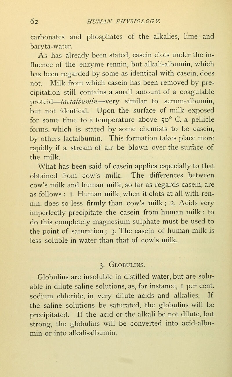 carbonates and phosphates of the alkahes, hme- and baryta-water. As has already been stated, casein clots under the in- fluence of the enzyme rennin, but alkali-albumin, which has been regarded by some as identical with casein, does not. Milk from which casein has been removed by pre- cipitation still contains a small amount of a coagulable proteid—lactalbuniin—very similar to serum-albumin, but not identical. Upon the surface of milk exposed for some time to a temperature above 50° C. a pellicle forms, which is stated by some chemists to be casein, by others lactalbumin. This formation takes place more rapidly if a stream of air be blown over the surface of the milk. What has been said of casein applies especially to that obtained from cow's milk. The differences between cow's milk and human milk, so far as regards casein, are as follows : I. Human milk, when it clots at all with ren- nin, does so less firmly than cow's milk; 2. Acids very imperfectly precipitate the casein from human milk: to do this completely magnesium sulphate must be used to the point of saturation; 3. The casein of human milk is less soluble in water than that of cow's milk. 3. Globulins. Globulins are insoluble in distilled water, but are solu- able in dilute saline solutions, as, for instance, i per cent, sodium chloride, in very dilute acids and alkalies. If the saline solutions be saturated, the globulins will be precipitated. If the acid or the alkali be not dilute, but strong, the globulins will be converted into acid-albu- min or into alkali-albumin.