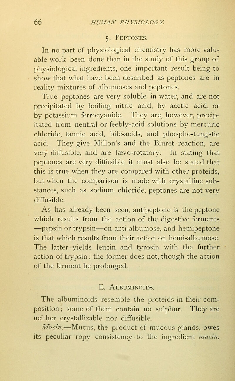 5. Peptones. In no part of physiological chemistry has more valu- able work been done than in the study of this group of physiological ingredients, one important result being to show that what have been described as peptones are in reality mixtures of albumoses and peptones. True peptones are very soluble in water, and are not precipitated by boiling nitric acid, by acetic acid, or by potassium ferrocyanide. They are, however, precip- itated from neutral or feebly-acid solutions by mercuric chloride, tannic acid, bile-acids, and phospho-tungstic acid. They give Millon's and the Biuret reaction, are very diffusible, and are laevo-rotatory. In stating that peptones are very diffusible it must also be stated that this is true when they are compared with other proteids, but when the comparison is made with crystalline sub- stances, such as sodium chloride, peptones are not very diffusible. As has already been seen, antipeptone is the peptone which results from the action of the digestive ferments —pepsin or trypsin—on anti-albumose, and hemipeptone is that which results from their action on hemi-albumose. The latter yields leucin and tyrosin with the further action of trypsin ; the former does not, though the action of the ferment be prolonged. E. Albuminoids. The albuminoids resemble the proteids in their com- position ; some of them contain no sulphur. They are neither crystallizable nor diffusible. Mucin.—Mucus, the product of mucous glands, owes its peculiar ropy consistency to the ingredient mucin.