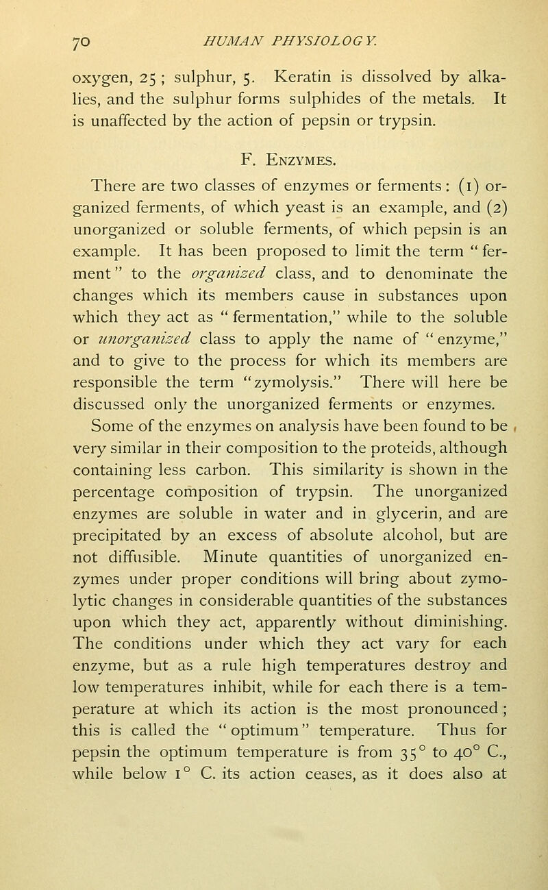 oxygen, 25 ; sulphur, 5. Keratin is dissolved by alka- lies, and the sulphur forms sulphides of the metals. It is unaffected by the action of pepsin or trypsin. F. Enzymes. There are two classes of enzymes or ferments : (i) or- ganized ferments, of which yeast is an example, and (2) unorganized or soluble ferments, of which pepsin is an example. It has been proposed to limit the term  fer- ment  to the organized class, and to denominate the changes which its members cause in substances upon which they act as  fermentation, while to the soluble or iinoj'ganized class to apply the name of  enzyme, and to give to the process for which its members are responsible the term zymolysis. There will here be discussed only the unorganized ferments or enzymes. Some of the enzymes on analysis have been found to be , very similar in their composition to the proteids, although containing less carbon. This similarity is shown in the percentage composition of trypsin. The unorganized enzymes are soluble in water and in glycerin, and are precipitated by an excess of absolute alcohol, but are not diffusible. Minute quantities of unorganized en- zymes under proper conditions will bring about zymo- lytic changes in considerable quantities of the substances upon which they act, apparently without diminishing. The conditions under which they act vary for each enzyme, but as a rule high temperatures destroy and low temperatures inhibit, while for each there is a tem- perature at which its action is the most pronounced ; this is called the  optimum temperature. Thus for pepsin the optimum temperature is from 35° to 40° C, while below 1° C. its action ceases, as it does also at