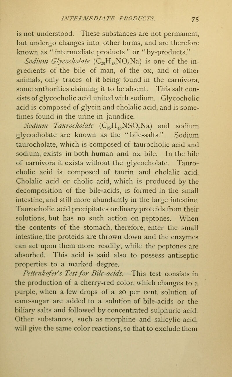 is not understood. These substances are not permanent, but undergo changes into other forms, and are therefore known as  intermediate products  or  by-products. Sodium GlycocJiolate (CagH^jNOgNa) is one of the in- gredients of the bile of man, of the ox, and of other animals, only traces of it being found in the carnivora, some authorities claiming it to be absent. This salt con- sists of glycocholic acid united with sodium. Glycocholic acid is composed of glycin and cholalic acid, and is some- times found in the urine in jaundice. Sodium Taurocliolate {C26H45NS07Na) and sodium glycocholate are known as the  bile-salts. Sodium taurocholate, which is composed of taurocholic acid and sodium, exists in both human and ox bile. In the bile of carnivora it exists without the glycocholate. Tauro- cholic acid is composed of taurin and cholalic acid. Cholalic acid or cholic acid, which is produced by the decomposition of the bile-acids, is formed in the small intestine, and still more abundantly in the large intestine. Taurocholic acid precipitates ordinary proteids from their solutions, but has no such action on peptones. When the contents of the stomach, therefore, enter the small intestine, the proteids are thrown down and the enzymes can act upon them more readily, while the peptones are absorbed. This acid is said also to possess antiseptic properties to a marked degree. Petterikofer s Test for Bile-acids.—This test consists in the production of a cherry-red color, which changes to a purple, when a few drops of a 20 per cent, solution of cane-sugar are added to a solution of bile-acids or the biliary^ salts and followed by concentrated sulphuric acid. Other substances, such as morphine and salicylic acid, will give the same color reactions, so that to exclude them