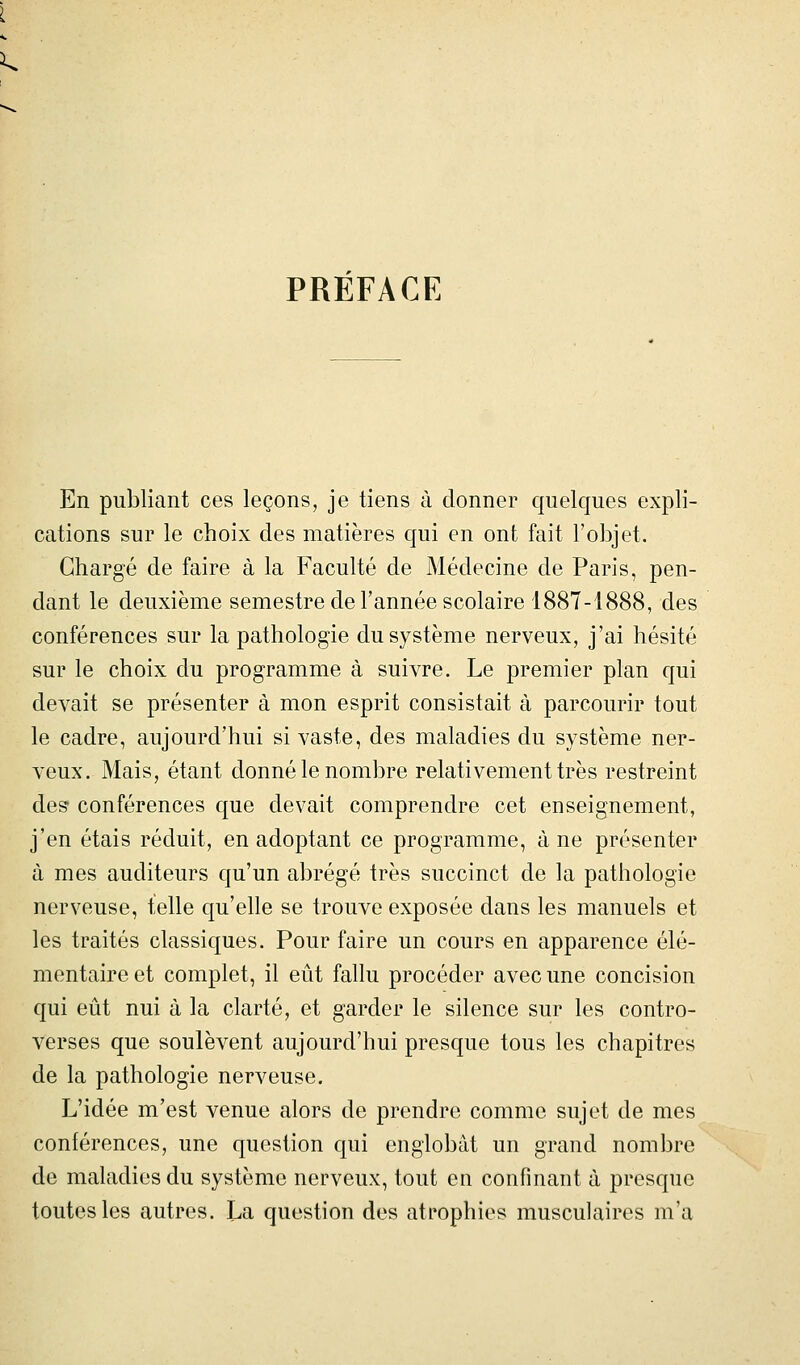 PREFACE En publiant ces leçons, je tiens à donner quelques expli- cations sur le choix des matières qui en ont fait l'objet. Chargé de faire à la Faculté de Médecine de Paris, pen- dant le deuxième semestre de l'année scolaire 1887-1888, des conférences sur la pathologie du système nerveux, j'ai hésité sur le choix du programme à suivre. Le premier plan qui devait se présenter à mon esprit consistait à parcourir tout le cadre, aujourd'hui si vaste, des maladies du système ner- veux. Mais, étant donné le nombre relativement très restreint des conférences que devait comprendre cet enseignement, j'en étais réduit, en adoptant ce programme, à ne présenter à mes auditeurs qu'un abrégé très succinct de la pathologie nerveuse, telle qu'elle se trouve exposée dans les manuels et les traités classiques. Pour faire un cours en apparence élé- mentaire et complet, il eût fallu procéder avec une concision qui eût nui à la clarté, et garder le silence sur les contro- verses que soulèvent aujourd'hui presque tous les chapitres de la pathologie nerveuse. L'idée m'est venue alors de prendre comme sujet de mes conférences, une question qui englobât un grand nombre de maladies du système nerveux, tout en confinant à presque toutes les autres. La question des atrophies musculaires m'a