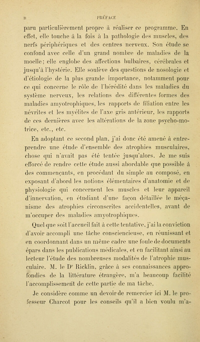 paru particulièrement propre à réaliser ce programme. En effet, elle touche à la fois à la pathologie des muscles, des nerfs périphériques et des centres nerveux. Son étude se confond avec celle d'un grand nombre de maladies de la moelle; elle englobe des affections l)ulbaires, cérébrales et jusqu'à l'hystérie. Elle soulève des cpiestions de nosologie et d'étiologie de la plus grande importance, notamment pour ce qui concerne le rôle de l'hérédité dans les maladies du système nerveux, les relations des différentes formes des maladies amyotrophiques, les rapports de fihation entre les névrites et les myélites de l'axe gris antérieur, les rapports de ces dernières avec les altérations de la zone psycho-mo- trice, etc., etc. En adoptant ce second plan, j'ai donc été amené à entre- prendre une étude d'ensemble des atrophies musculaires, chose qui n'avait pas été tentée jusqu'alors. Je me suis eifforcé de rendre cette étude aussi abordable que possible cà des commençants, en procédant du simple au composé, en exposant d'abord les notions élémentaires d'anatomie et de physiologie qui concernent les muscles et leur appareil d'innervation, en étudiant d'une façon détaillée le méca- nisme des atrophies circonscrites accidentelles, aA'ant de m'occuper des maladies amyotrophicjues. Quel c{ue soit l'accueil fait à cette tentative, j'ai la conviction d'avoir accompli une tâche consciencieuse, en réunissant et en coordonnant dans un même cadre une foule de documents épars dans les publications médicales, et en facilitant ainsi au lecteur l'étude des nombreuses modalités de l'atrophie mus- culaire. M. le D^' Ricklin, grâce à ses connaissances appro- fondies de la littérature étrangère, m'a beaucoup facilité l'accomplissement de cette partie de ma tâche. Je considère comme un devoir de remercier ici J\J. le pro- fesseur Charcot pour les conseils qu'il a bien voulu m'a-