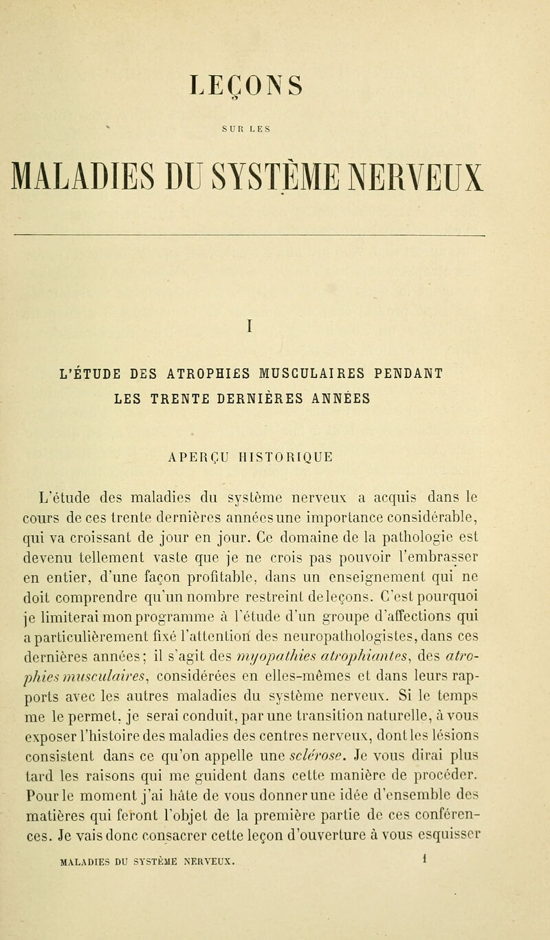 LEÇONS MALADIES DU SYSTÈME NERVEUX I L'ÉTUDE DES ATROPHIES MUSCULAIRES PENDANT LES TRENTE DERNIÈRES ANNÉES APERÇU HISTORIQUE L'étude des maladies du système nerveux a acquis dans le cours de ces trente dernières années une importance considérable, qui va croissant de jour en jour. Ce domaine de la pathologie est devenu tellement vaste que je ne crois pas pouvoir l'embrasser en entier, d'une façon profitable, dans un enseignement qui ne doit comprendre qu'un nombre restreint deleçons. C'est pourquoi je limiterai mon programme à l'étude d'un groupe d'affections qui a particulièrement fixé l'attention des neuropathologistes,dans ces dernières années; il s'agit des myopathies atrophiantes, des atro- phies musculaires, considérées en elles-mêmes et dans leurs rap- ports avec les autres maladies du système nerveux. Si le temps me le permet, je serai conduit, par une transition naturelle, à vous exposer l'histoire des maladies des centres nerveux, dont les lésions consistent dans ce qu'on appelle une sclérose. Je vous dirai plus tard les raisons qui me guident dans cette manière de procéder. Pour le moment j'ai hâte de vous donner une idée d'ensemble des matières qui feront l'objet de la première partie de ces conféren- ces. Je vais donc consacrer cette leçon d'ouverture à vous esquisser