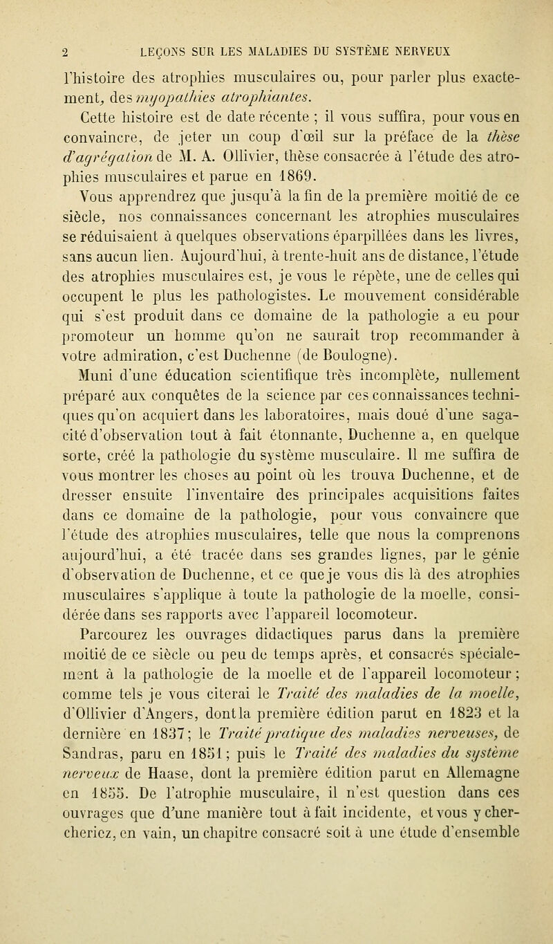 l'histoire des atrophies musculaires ou, pour parler plus exacte- ment^ des tni/opalkies atrophiantes. Cette histoire est de date récente ; il vous suffira, pour vous en convaincre, de jeter un coup d'œil sur la préface de la thèse d'agrégation de M. A. OUivier, thèse consacrée à l'étude des atro- phies musculaires et parue en 1869. Vous apprendrez que jusqu'à la fin de la première moitié de ce siècle, nos connaissances concernant les atrophies musculaires se réduisaient à quelques observations éparpillées dans les livres, sans aucun hen. Aujourd'hui, à trente-huit ans de distance, l'étude des atrophies musculaires est, je vous le répète, une de celles qui occupent le plus les pathologistes. Le mouvement considérable qui s'est produit dans ce domaine de la pathologie a eu pour promoteur un homme qu'on ne saurait trop recommander à votre admiration, c'est Duchenne (de Boulogne). Muni d'une éducation scientifique très incomplète^ nullement préparé aux conquêtes de la science par ces connaissances techni- ques qu'on acquiert dans les laboratoires, mais doué d'une saga- cité d'observation tout à fait étonnante, Duchenne a, en quelque sorte, créé la pathologie du système musculaire. 11 me suffira de vous montrer les choses au point oii les trouva Duchenne, et de dresser ensuite l'inventaire des principales acquisitions faites dans ce domaine de la pathologie, pour vous convaincre que l'étude des atrophies musculaires, telle que nous la comprenons aujourd'hui, a été tracée dans ses grandes lignes, par le génie d'observation de Duchenne, et ce que je vous dis là des atrophies musculaires s'applique à toute la pathologie de la moelle, consi- dérée dans ses rapports avec l'appareil locomoteur. Parcourez les ouvrages didactiques parus dans la première moitié de ce siècle ou peu de temps après, et consacrés spéciale- ment à la pathologie de la moelle et de l'appareil locomoteur ; comme tels je vous citerai le Traité des maladies de la moelle, d'Ollivier d'Angers, dontla première édition parut en 1823 et la dernière en 1837; le Traité pratique des maladies nerveuses, de Sandras, paru en 1851; puis le Traité des maladies du système nerveux de Haase, dont la première édition parut en Allemagne en 1855. De l'atrophie musculaire, il n'est question dans ces ouvrages que d'une manière tout à l'ait incidente, et vous y cher- cheriez, en vain, un chapitre consacré soit à une étude d'ensemble