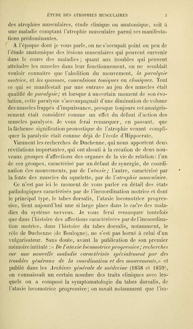 des atrophies musculaires, étude clinique, ou anatomique, soit à une maladie comptant l'atrophie musculaire parmi ses manifesta- tions prédominantes. A l'époque dont je vous parle, on ne s'occupait point ou peu de l'étude anatomique des lésions musculaires qui peuvent survenir dans le cours des maladies ; quant aux troubles qui peuvent atteindre les muscles dans leur fonctionnement, on ne semblait vouloir connaître que l'abolition du mouvement, la paralysie motrice, et les spasmes, convulsions toniques ou cloniques. Tout ce qui se manifestait par une entrave au jeu des muscles était qualifié de parahjsie; et lorsque à un certain moment de son évo- lution, cette paralysie s'accompagnait d'une diminution de volume des muscles frappés d'impuissance, presque toujours cetamaigris- sement était considéré comme un effet du défaut d'action des muscles paralysés. Je vous ferai remarquer, en passant, que la fâcheuse signification pronostique de l'atrophie venant compli- quer la paralysie était connue déjà de l'école d'Hippocrate. Viennent les recherches de Duchenne, quinous apportent deux révélations importantes, qui ont abouti à la création de deux nou- veaux groupes d'affections des organes de la vie de relation: l'un de ces groupes, caractérisé par un défaut de synergie, de coordi- nation des mouvements, par de Vataxie; l'autre, caractérisé par la fonte des muscles du squelette, par de l'atrophie musculaire. Ce n'est pas ici le moment de vous parler en détail des états pathologiques caractérisés par de l'incoordination motrice et dont le principal type, le tabès dorsalis, l'ataxie locomotrice progres- sive, tient aujourd'hui une si large place dans le cadre des mala- dies du système nerveux. Je vous ferai remarquer toutefois que dans l'histoire des affections caractérisées par de l'incoordina- tion motrice, dans l'histoire du tabès dorsalis, notamment, le rôle de Duchenne (de Boulogne), ne s'est pas borné à celui d'un vulgarisateur. Sans doute, avant la publication de son premier mémoire intitulé : « De l'ataxie locomotrice progressive ; recherches sur une nouvelle maladie caractérisée spécialement par des troubles généraux de la coordination et des mouvements,-o et publié dans les Archives générale de médecine (1858 et 1859), on connaissait un certain nombre des traits cliniques avec les- quels on a composé la symptomatologic du tabès dorsalis, de l'ataxie locomotrice progressive ; on savait notamment que l'im-