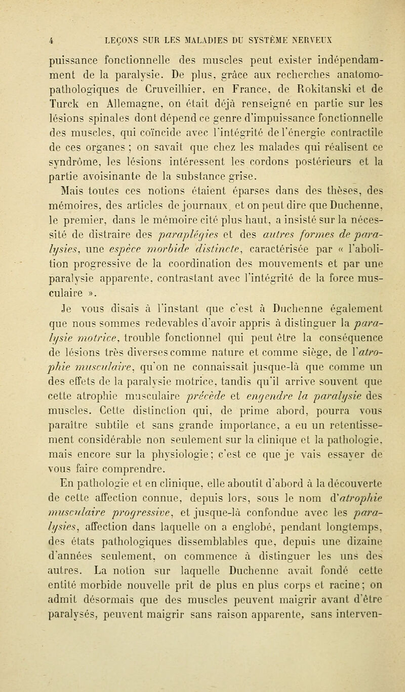 puissance fonctionnelle des muscles peut exister indépendam- ment de la paralysie. De plus, grâce aux recherches anatomo- pathologiques de Cruveilhier. en France, de Rokitanski et de Turck en Allemagne, on était déjà renseigné en partie sur les lésions spinales dont dépend ce genre d'impuissance fonctionnelle des muscles, qui coïncide avec Fintégrité de l'énergie contractile de ces organes ; on savait que chez les malades qui réalisent ce syndrome, les lésions intéressent les cordons postérieurs et la partie avoisinante de la substance grise. Mais toutes ces notions étaient éparses dans des thèses, des mémoires, des articles de journaux, et on peut dire que Duchenne, le premier, dans le mémoire cité plus haut, a insisté sur la néces- sité de distraire des 'paraplégies et des autres formes de para- lysies, une espèce morbide distincte, caractérisée par « l'aboli- tion progressive de la coordination des mouvements et par une paralysie apparente, contrastant avec l'intégrité de la force mus- culaire ». Je TOUS disais à l'instant que c'est à Duchenne également que nous sommes redevables d'avoir appris à distinguer la para- hjsie motrice, trouble fonctionnel qui peut être la conséquence de lésions très diverses comme nature et comme siège, de \atro- phie musculaire, qu'on ne connaissait jusque-là que comme un des effets de la paralysie motrice, tandis qu'il arrive souvent que cette atrophie musculaire précède et engendre la paralysie des muscles. Cette distinction qui, de prime abord, pourra vous paraître subtile et sans grande importance, a eu un retentisse- ment considérable non seulement sur la clinique et la pathologie, mais encore sur la physiologie; c'est ce que je vais essayer de vous faire comprendre. En pathologie et en clinique, elle aboutit d'abord à la découverte de cette affection connue, depuis lors, sous le nom à^aù^ophie musculaire progressive, et jusque-là confondue avec les para- lysies, affection dans laquelle on a englobé, pendant longtemps, des états pathologiques dissemblables que, depuis une dizaine d'années seulement, on commence à distinguer les uns des autres. La notion sur laquelle Duchenne avait fondé cette entité morbide nouvelle prit de plus en plus corps et racine; on admit désormais que des muscles peuvent maigrir avant d'être paralysés, peuvent maigrir sans raison apparente;, sans interven-