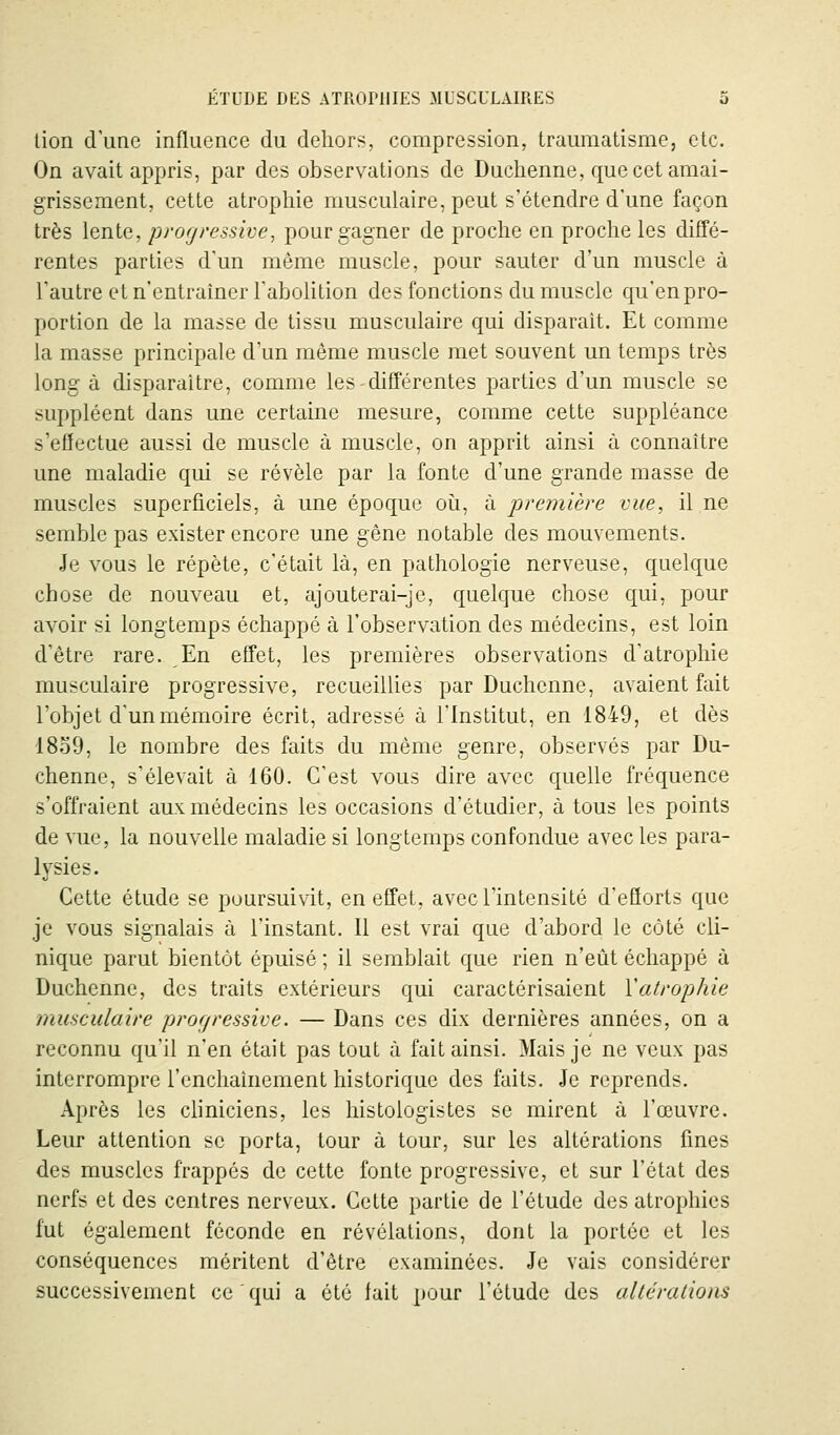 lion d une influence du dehors, compression, traumatisme, etc. On avait appris, par des observations de Duclienne, que cet amai- grissement, cette atrophie musculaire, peut s'étendre d'une façon très lente, progressive, pour gagner de proche en proche les diffé- rentes parties d'un même muscle, pour sauter d'un muscle à l'autre et n'entraîner l'abolition des fonctions du muscle qu'en pro- portion de la masse de tissu musculaire qui disparaît. Et comme la masse principale d'un même muscle met souvent un temps très long à disparaître, comme les différentes parties d'un muscle se suppléent dans une certaine mesure, comme cette suppléance s'effectue aussi de muscle à muscle, on apprit ainsi à connaître une maladie qui se révèle par la fonte d'une grande masse de muscles superficiels, à une époque oii, à première vue, il ne semble pas exister encore une gêne notable des mouvements. Je vous le répète, c'était là, en pathologie nerveuse, quelque chose de nouveau et, ajouterai-je, quelque chose qui, pour avoir si longtemps échappé à l'observation des médecins, est loin d'être rare. En effet, les premières observations d'atrophie musculaire progressive, recueillies par Duchcnne, avaient fait l'objet dunmémoire écrit, adressé à l'Institut, en 1849, et dès 1839, le nombre des faits du même genre, observés par Du- chenne, s'élevait à 160. C'est vous dire avec quelle fréquence s'offraient aux médecins les occasions d'étudier, à tous les points de vue, la nouvelle maladie si longtemps confondue avec les para- lysies. Cette étude se poursuivit, en effet, avec l'intensité d'efïorts que je vous signalais à l'instant. 11 est vrai que d'abord le côté cli- nique parut bientôt épuisé ; il semblait que rien n'eût échappé à Duchenne, des traits extérieurs qui caractérisaient \atrophie musculaire pror/ressive. — Dans ces dix dernières années, on a reconnu qu'il n'en était pas tout à fait ainsi. Mais je ne veux pas interrompre l'enchaînement historique des faits. Je reprends. Après les cliniciens, les histologistes se mirent à l'œuvre. Leur attention se porta, tour à tour, sur les altérations fines des muscles frappés de cette fonte progressive, et sur l'état des nerfs et des centres nerveux. Cette partie de l'étude des atrophies fut également féconde en révélations, dont la portée et les conséquences méritent d'être examinées. Je vais considérer successivement ce qui a été lait pour l'étude des aUéralions