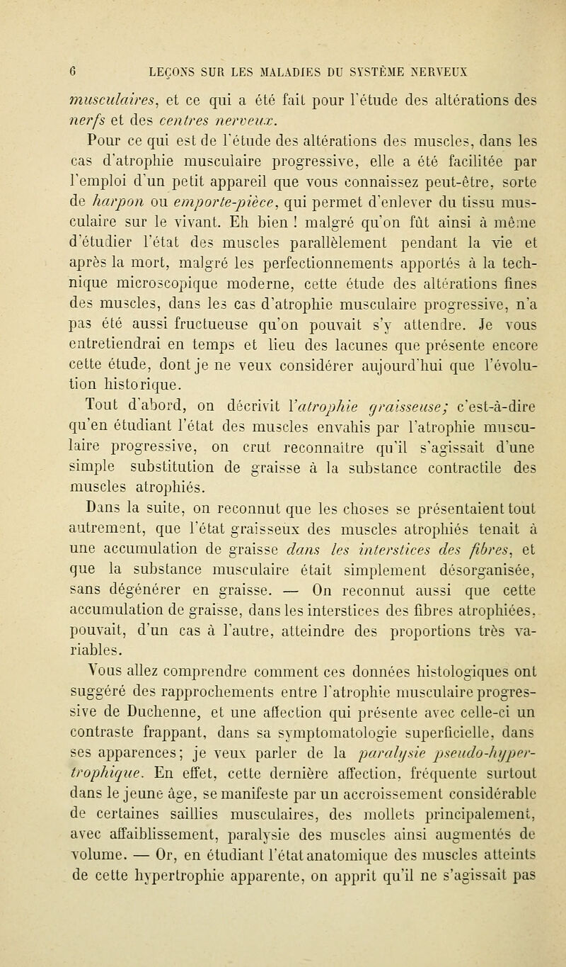 musculaires^ et ce qui a été fail pour Tétude des altérations des nerfs et des centres nerveux. Pour ce qui est de Tétude des altérations des muscles, dans les cas d'atrophie musculaire progressive, elle a été facilitée par l'emploi d'un petit appareil que vous connaissez peut-être, sorte de harpon ou emporte-pièce, qui permet d'enlever du tissu mus- culaire sur le vivant. Eh bien ! malgré qu'on fût ainsi à même d'étudier l'état des muscles parallèlement pendant la vie et après la mort, malgré les perfectionnements apportés à la tech- nique microscopique moderne, cette étude des altérations fines des muscles, dans les cas d'atrophie musculaire progressive, n'a pas été aussi fructueuse qu'on pouvait s'y attendre. Je vous entretiendrai en temps et lieu des lacunes que présente encore cette étude, dont je ne veux considérer aujourd'hui que l'évolu- tion historique. Tout d'abord, on décrivit Vatrophie graisseuse; c'est-à-dire qu'en étudiant l'état des muscles envahis par l'atrophie muscu- laire progressive, on crut reconnaître qu'il s'agissait d'une simple substitution de graisse à la substance contractile des muscles atrophiés. Dans la suite, on reconnut que les choses se présentaient tout autrement, que l'état graisseux des muscles atrophiés tenait à une accumulation de graisse dans les interstices des fibres, et que la substance musculaire était simplement désorganisée, sans dégénérer en graisse. — On reconnut aussi que cette accumulation de graisse, dans les interstices des fibres atrophiées, pouvait, d'un cas à l'autre, atteindre des proportions très va- riables. Vous allez comprendre comment ces données histologiques ont suggéré des rapprochements entre l'atrophie musculaire progres- sive de Duchenne, et une afïection qui présente avec celle-ci un contraste frappant, dans sa symptomatologie superficielle, dans ses apparences; je veux parler de la paralysie pseudo-hyper- trophique. En efi'et, cette dernière affection, fréquente surtout dans le jeune âge, se manifeste par un accroissement considérable de certaines saillies musculaires, des inollets principalement, avec affaiblissement, paralysie des muscles ainsi augmentés de volume. — Or, en étudiant l'état anatomique des muscles atteints de cette hypertrophie apparente, on apprit qu'il ne s'agissait pas